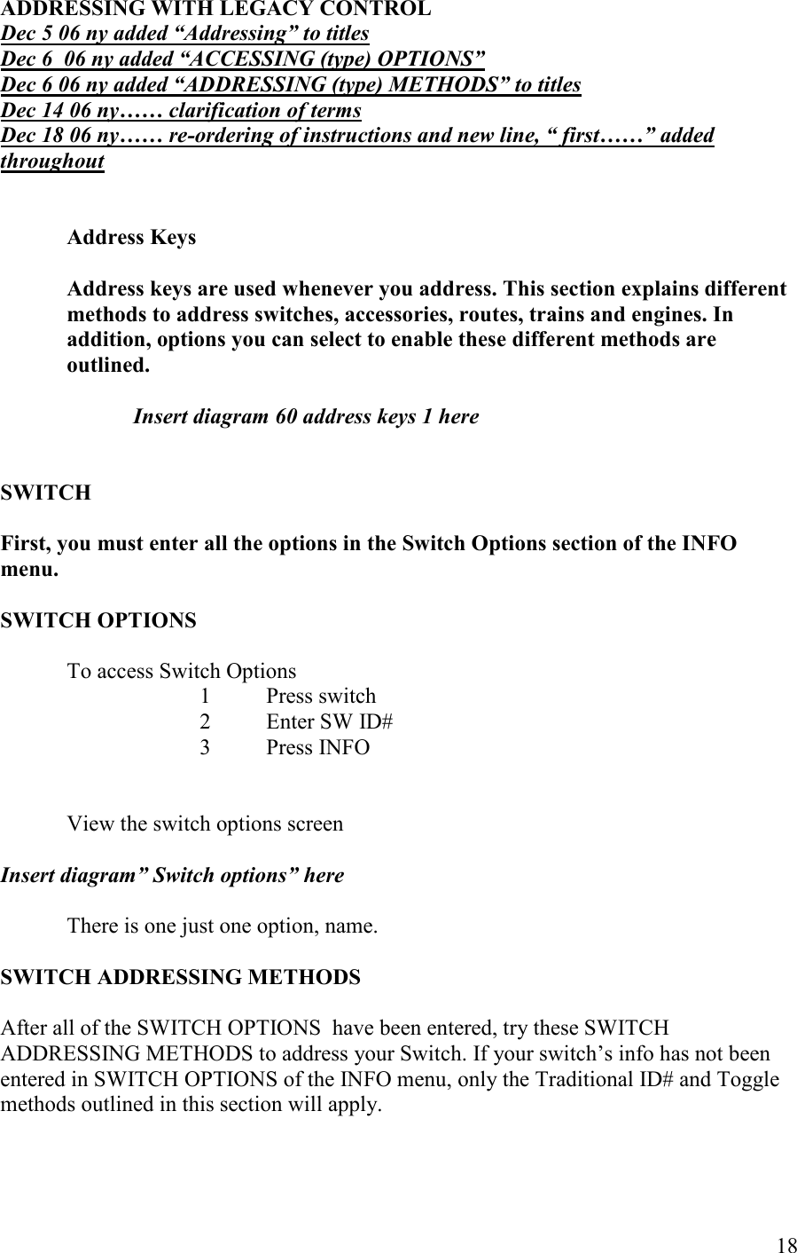   18 ADDRESSIG WITH LEGACY COTROL Dec 5 06 ny added “Addressing” to titles Dec 6  06 ny added “ACCESSIG (type) OPTIOS” Dec 6 06 ny added “ADDRESSIG (type) METHODS” to titles Dec 14 06 ny…… clarification of terms Dec 18 06 ny…… re-ordering of instructions and new line, “ first……” added throughout   Address Keys  Address keys are used whenever you address. This section explains different methods to address switches, accessories, routes, trains and engines. In addition, options you can select to enable these different methods are  outlined.  Insert diagram 60 address keys 1 here   SWITCH   First, you must enter all the options in the Switch Options section of the IFO menu.  SWITCH OPTIOS    To access Switch Options 1 Press switch 2 Enter SW ID# 3 Press INFO    View the switch options screen  Insert diagram” Switch options” here      There is one just one option, name.  SWITCH ADDRESSIG METHODS  After all of the SWITCH OPTIONS  have been entered, try these SWITCH ADDRESSING METHODS to address your Switch. If your switch’s info has not been entered in SWITCH OPTIONS of the INFO menu, only the Traditional ID# and Toggle methods outlined in this section will apply.   