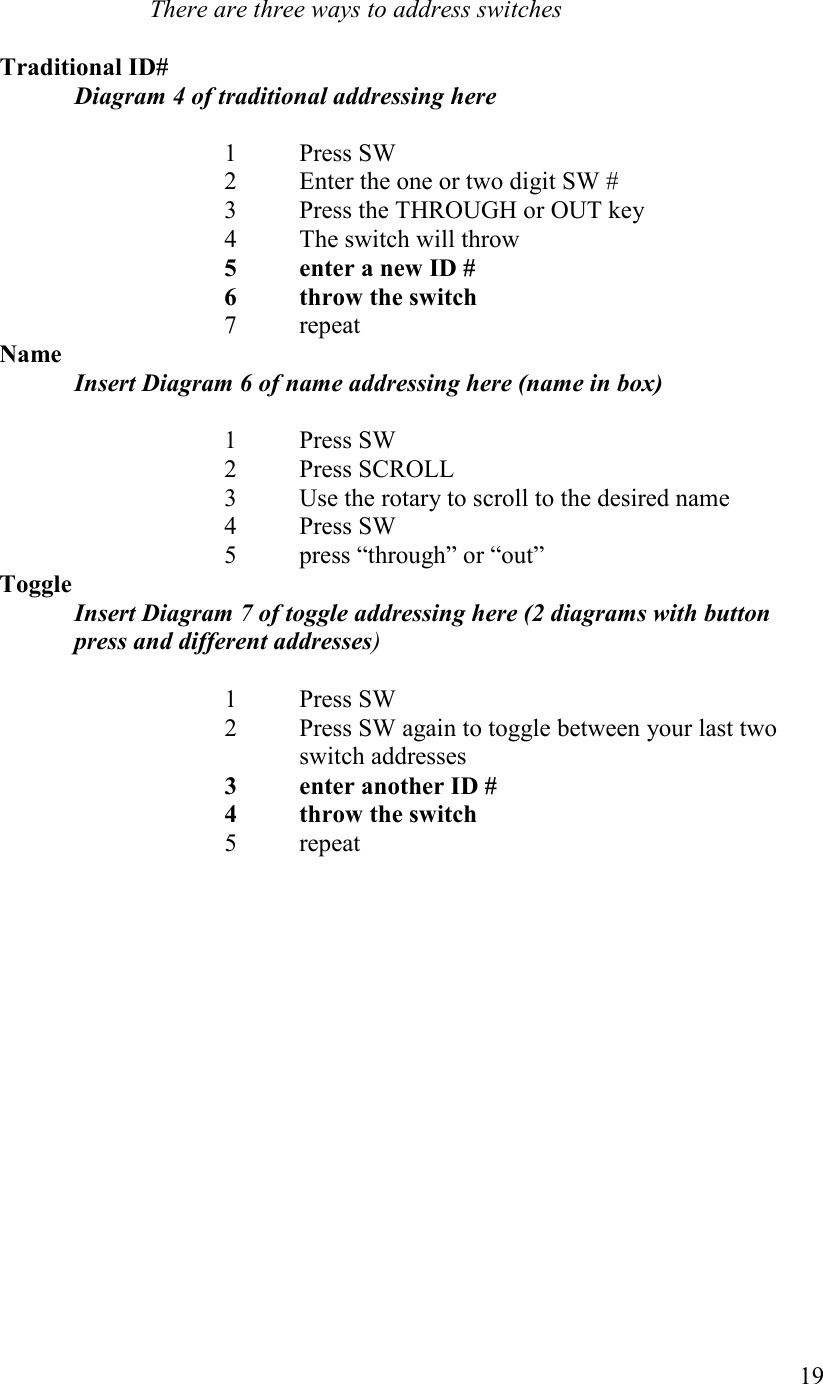   19  There are three ways to address switches  Traditional ID#  Diagram 4 of traditional addressing here  1  Press SW 2  Enter the one or two digit SW # 3  Press the THROUGH or OUT key 4  The switch will throw 5  enter a new ID # 6  throw the switch  7  repeat ame Insert Diagram 6 of name addressing here (name in box)  1  Press SW 2  Press SCROLL 3  Use the rotary to scroll to the desired name 4  Press SW 5  press “through” or “out” Toggle Insert Diagram 7 of toggle addressing here (2 diagrams with button press and different addresses)  1  Press SW 2  Press SW again to toggle between your last two switch addresses 3  enter another ID # 4  throw the switch  5  repeat  