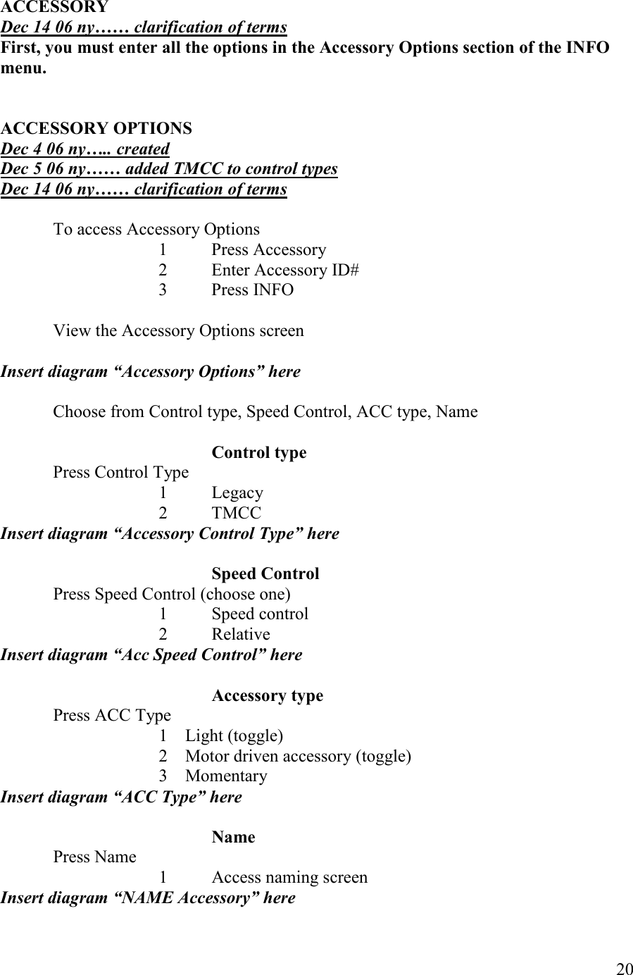   20  ACCESSORY  Dec 14 06 ny…… clarification of terms First, you must enter all the options in the Accessory Options section of the IFO menu.   ACCESSORY OPTIOS Dec 4 06 ny….. created Dec 5 06 ny…… added TMCC to control types Dec 14 06 ny…… clarification of terms  To access Accessory Options       1  Press Accessory       2  Enter Accessory ID#       3  Press INFO    View the Accessory Options screen  Insert diagram “Accessory Options” here  Choose from Control type, Speed Control, ACC type, Name      Control type   Press Control Type 1 Legacy 2 TMCC Insert diagram “Accessory Control Type” here      Speed Control Press Speed Control (choose one) 1 Speed control 2 Relative Insert diagram “Acc Speed Control” here      Accessory type Press ACC Type 1 Light (toggle) 2 Motor driven accessory (toggle) 3 Momentary Insert diagram “ACC Type” here      ame Press Name       1  Access naming screen Insert diagram “AME Accessory” here 