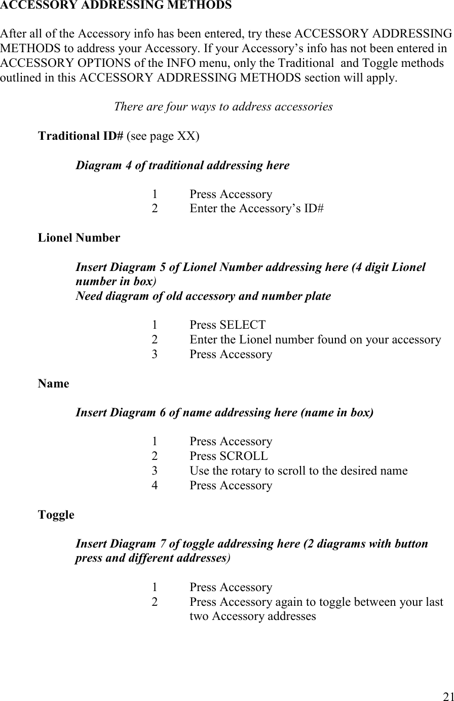   21  ACCESSORY ADDRESSIG METHODS  After all of the Accessory info has been entered, try these ACCESSORY ADDRESSING METHODS to address your Accessory. If your Accessory’s info has not been entered in ACCESSORY OPTIONS of the INFO menu, only the Traditional  and Toggle methods outlined in this ACCESSORY ADDRESSING METHODS section will apply.  There are four ways to address accessories  Traditional ID# (see page XX)  Diagram 4 of traditional addressing here  1  Press Accessory 2  Enter the Accessory’s ID#  Lionel umber  Insert Diagram 5 of Lionel umber addressing here (4 digit Lionel number in box) eed diagram of old accessory and number plate  1  Press SELECT 2  Enter the Lionel number found on your accessory 3  Press Accessory  ame  Insert Diagram 6 of name addressing here (name in box)  1  Press Accessory 2  Press SCROLL 3  Use the rotary to scroll to the desired name 4  Press Accessory  Toggle  Insert Diagram 7 of toggle addressing here (2 diagrams with button press and different addresses)  1  Press Accessory 2  Press Accessory again to toggle between your last two Accessory addresses   