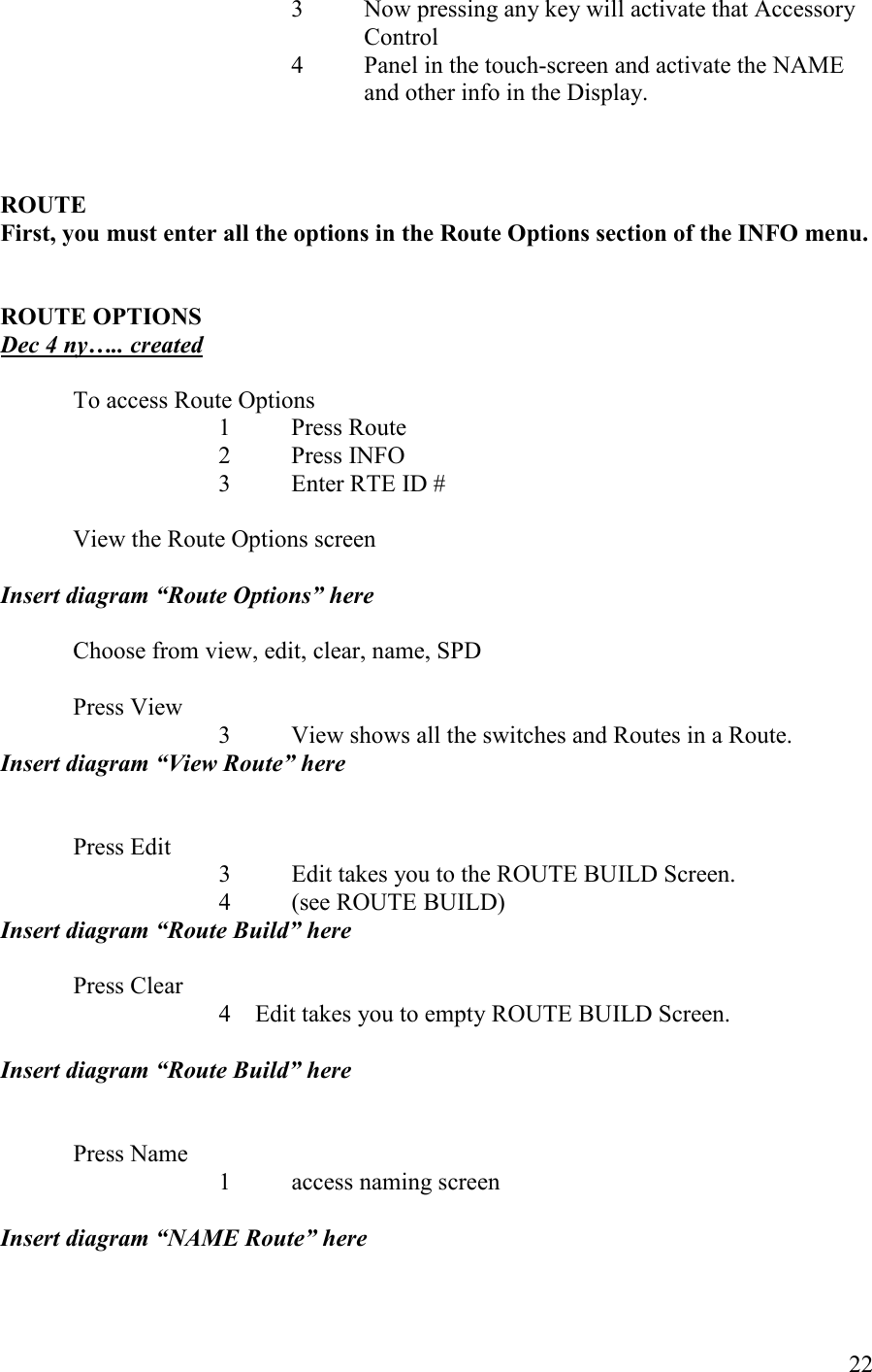   22 3  Now pressing any key will activate that Accessory Control 4  Panel in the touch-screen and activate the NAME and other info in the Display.     ROUTE First, you must enter all the options in the Route Options section of the IFO menu.   ROUTE OPTIOS Dec 4 ny….. created  To access Route Options       1  Press Route       2  Press INFO       3  Enter RTE ID #    View the Route Options screen  Insert diagram “Route Options” here  Choose from view, edit, clear, name, SPD    Press View 3 View shows all the switches and Routes in a Route. Insert diagram “View Route” here   Press Edit 3 Edit takes you to the ROUTE BUILD Screen.  4 (see ROUTE BUILD) Insert diagram “Route Build” here  Press Clear 4 Edit takes you to empty ROUTE BUILD Screen.   Insert diagram “Route Build” here   Press Name       1  access naming screen  Insert diagram “AME Route” here  