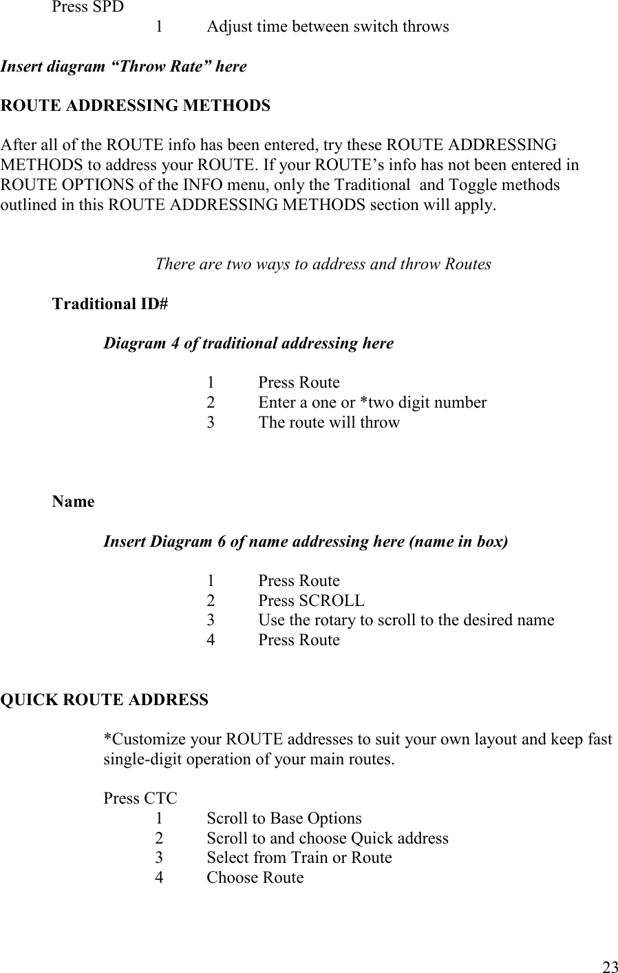   23 Press SPD 1 Adjust time between switch throws  Insert diagram “Throw Rate” here  ROUTE ADDRESSIG METHODS  After all of the ROUTE info has been entered, try these ROUTE ADDRESSING METHODS to address your ROUTE. If your ROUTE’s info has not been entered in ROUTE OPTIONS of the INFO menu, only the Traditional  and Toggle methods outlined in this ROUTE ADDRESSING METHODS section will apply.   There are two ways to address and throw Routes  Traditional ID#   Diagram 4 of traditional addressing here  1  Press Route 2  Enter a one or *two digit number 3  The route will throw    ame  Insert Diagram 6 of name addressing here (name in box)  1  Press Route 2  Press SCROLL 3  Use the rotary to scroll to the desired name 4  Press Route   QUICK ROUTE ADDRESS  *Customize your ROUTE addresses to suit your own layout and keep fast single-digit operation of your main routes.  Press CTC 1  Scroll to Base Options 2  Scroll to and choose Quick address 3  Select from Train or Route 4  Choose Route    