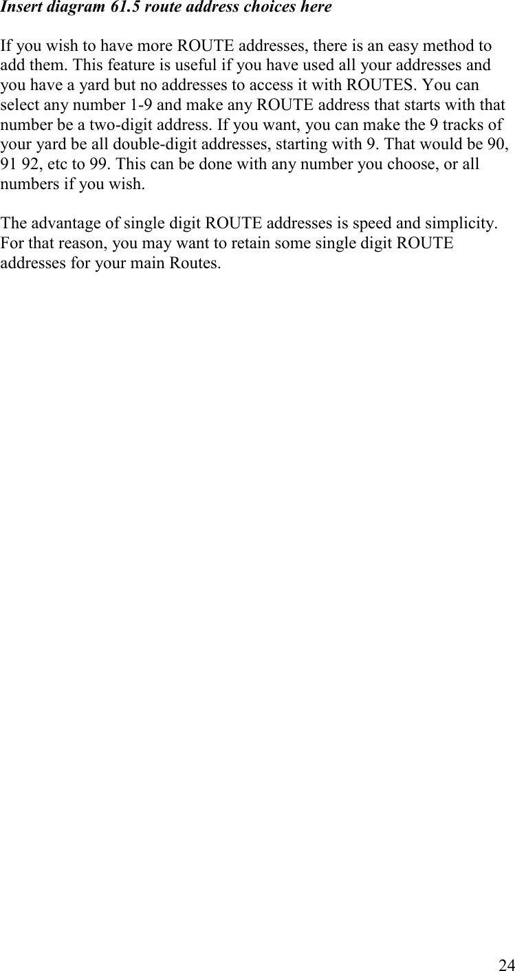   24 Insert diagram 61.5 route address choices here  If you wish to have more ROUTE addresses, there is an easy method to add them. This feature is useful if you have used all your addresses and you have a yard but no addresses to access it with ROUTES. You can select any number 1-9 and make any ROUTE address that starts with that number be a two-digit address. If you want, you can make the 9 tracks of your yard be all double-digit addresses, starting with 9. That would be 90, 91 92, etc to 99. This can be done with any number you choose, or all numbers if you wish.   The advantage of single digit ROUTE addresses is speed and simplicity.  For that reason, you may want to retain some single digit ROUTE addresses for your main Routes. 