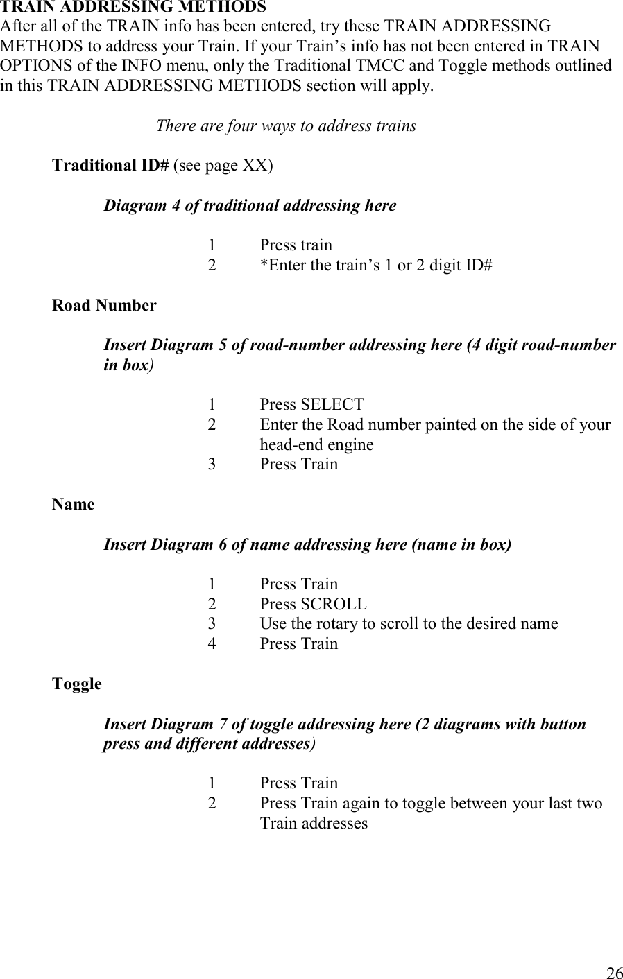   26 TRAI ADDRESSIG METHODS After all of the TRAIN info has been entered, try these TRAIN ADDRESSING METHODS to address your Train. If your Train’s info has not been entered in TRAIN OPTIONS of the INFO menu, only the Traditional TMCC and Toggle methods outlined in this TRAIN ADDRESSING METHODS section will apply.  There are four ways to address trains  Traditional ID# (see page XX)  Diagram 4 of traditional addressing here  1  Press train 2  *Enter the train’s 1 or 2 digit ID#  Road umber  Insert Diagram 5 of road-number addressing here (4 digit road-number in box)  1  Press SELECT 2  Enter the Road number painted on the side of your head-end engine 3  Press Train  ame  Insert Diagram 6 of name addressing here (name in box)  1  Press Train 2  Press SCROLL 3  Use the rotary to scroll to the desired name 4  Press Train  Toggle  Insert Diagram 7 of toggle addressing here (2 diagrams with button press and different addresses)  1  Press Train 2  Press Train again to toggle between your last two Train addresses     