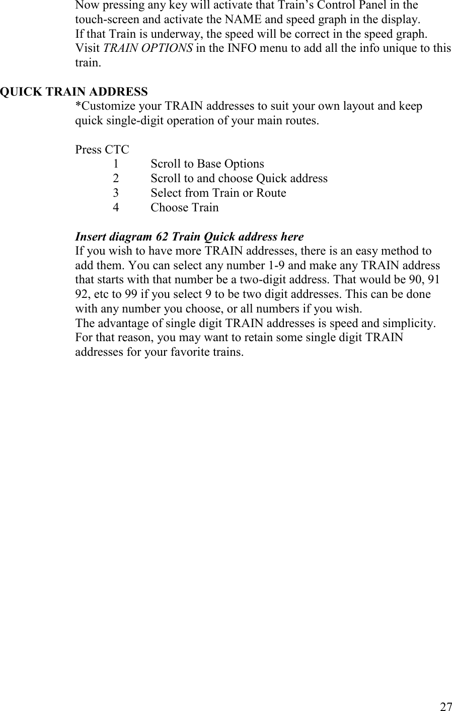   27 Now pressing any key will activate that Train’s Control Panel in the touch-screen and activate the NAME and speed graph in the display.                          If that Train is underway, the speed will be correct in the speed graph. Visit TRAI OPTIOS in the INFO menu to add all the info unique to this train.  QUICK TRAI ADDRESS *Customize your TRAIN addresses to suit your own layout and keep quick single-digit operation of your main routes.  Press CTC 1  Scroll to Base Options 2  Scroll to and choose Quick address 3  Select from Train or Route 4  Choose Train  Insert diagram 62 Train Quick address here If you wish to have more TRAIN addresses, there is an easy method to add them. You can select any number 1-9 and make any TRAIN address that starts with that number be a two-digit address. That would be 90, 91 92, etc to 99 if you select 9 to be two digit addresses. This can be done with any number you choose, or all numbers if you wish.  The advantage of single digit TRAIN addresses is speed and simplicity.  For that reason, you may want to retain some single digit TRAIN addresses for your favorite trains. 