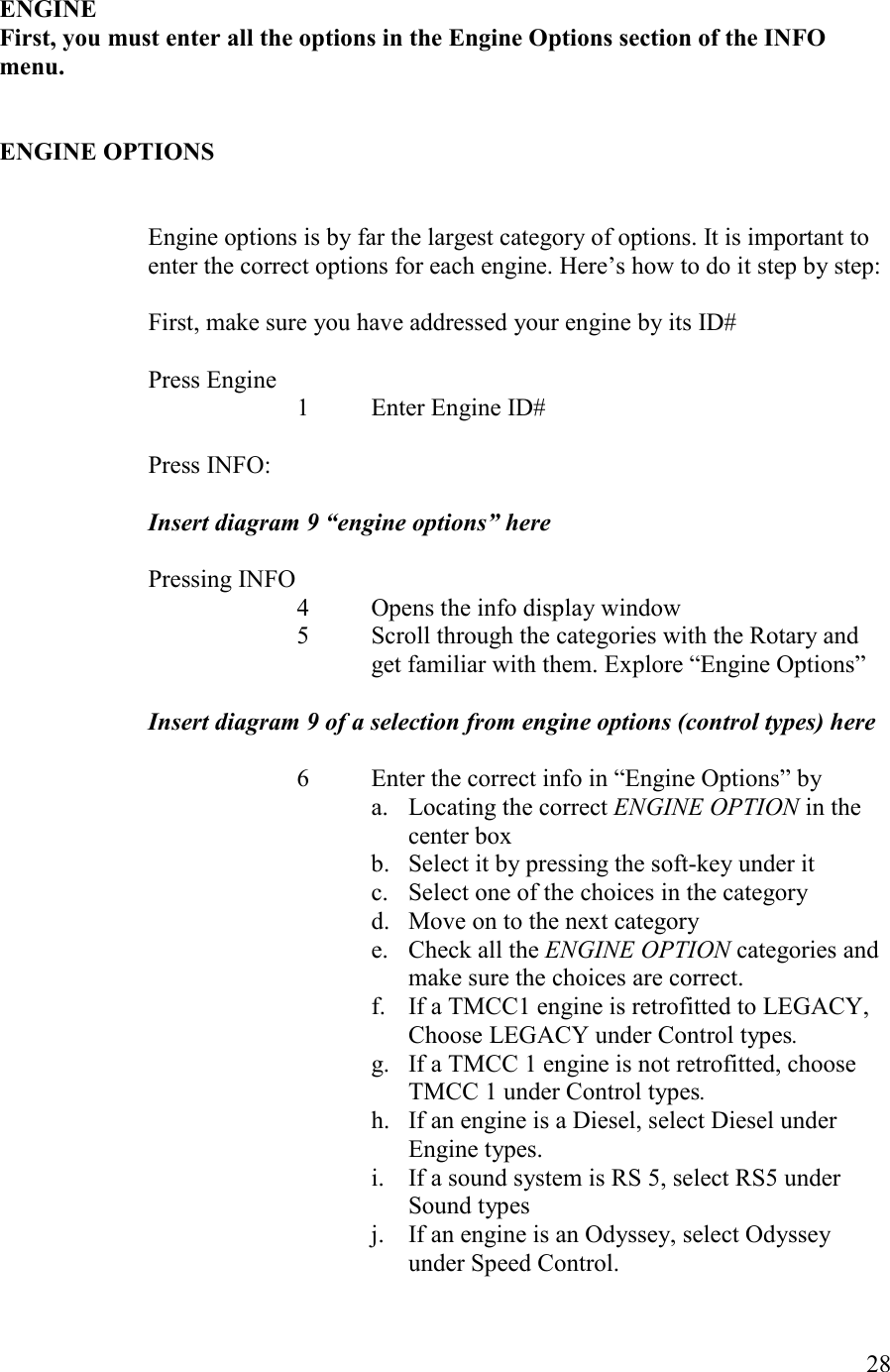   28  EGIE First, you must enter all the options in the Engine Options section of the IFO menu.   EGIE OPTIOS   Engine options is by far the largest category of options. It is important to enter the correct options for each engine. Here’s how to do it step by step:      First, make sure you have addressed your engine by its ID#        Press Engine         1  Enter Engine ID#  Press INFO:  Insert diagram 9 “engine options” here  Pressing INFO  4 Opens the info display window 5 Scroll through the categories with the Rotary and get familiar with them. Explore “Engine Options”  Insert diagram 9 of a selection from engine options (control types) here  6 Enter the correct info in “Engine Options” by a. Locating the correct EGIE OPTIO in the center box b. Select it by pressing the soft-key under it c. Select one of the choices in the category d. Move on to the next category e. Check all the EGIE OPTIO categories and make sure the choices are correct. f. If a TMCC1 engine is retrofitted to LEGACY, Choose LEGACY under Control types.  g. If a TMCC 1 engine is not retrofitted, choose TMCC 1 under Control types. h. If an engine is a Diesel, select Diesel under Engine types. i. If a sound system is RS 5, select RS5 under Sound types j. If an engine is an Odyssey, select Odyssey under Speed Control. 