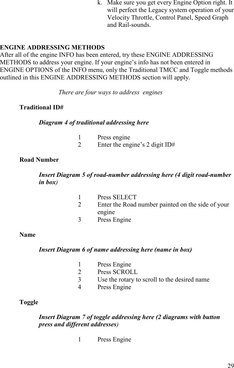   29 k. Make sure you get every Engine Option right. It will perfect the Legacy system operation of your Velocity Throttle, Control Panel, Speed Graph and Rail-sounds.    EGIE ADDRESSIG METHODS After all of the engine INFO has been entered, try these ENGINE ADDRESSING METHODS to address your engine. If your engine’s info has not been entered in ENGINE OPTIONS of the INFO menu, only the Traditional TMCC and Toggle methods outlined in this ENGINE ADDRESSING METHODS section will apply.  There are four ways to address  engines  Traditional ID#   Diagram 4 of traditional addressing here  1  Press engine 2  Enter the engine’s 2 digit ID#  Road umber  Insert Diagram 5 of road-number addressing here (4 digit road-number in box)  1  Press SELECT 2  Enter the Road number painted on the side of your engine 3  Press Engine  ame  Insert Diagram 6 of name addressing here (name in box)  1  Press Engine 2  Press SCROLL 3  Use the rotary to scroll to the desired name 4  Press Engine  Toggle  Insert Diagram 7 of toggle addressing here (2 diagrams with button press and different addresses)  1  Press Engine 