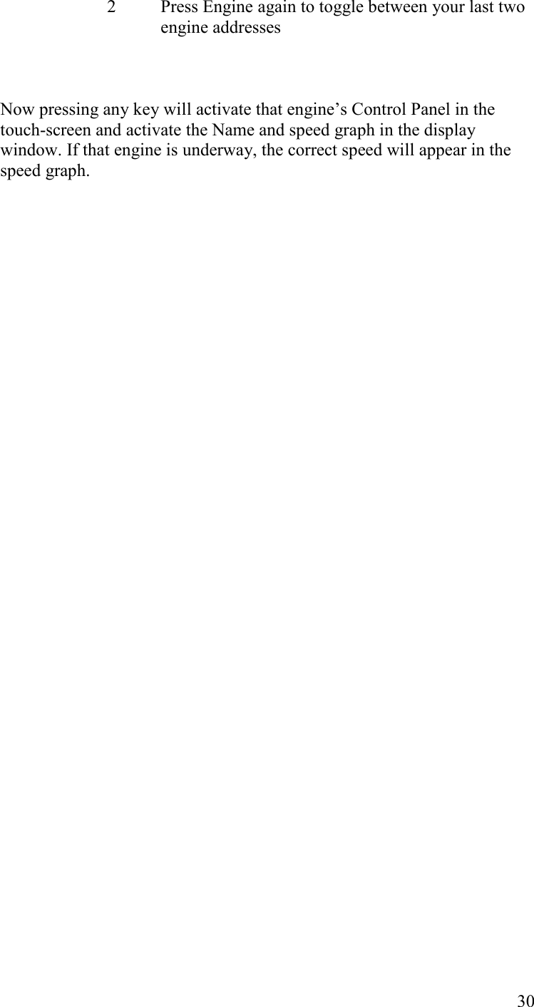   30 2  Press Engine again to toggle between your last two engine addresses    Now pressing any key will activate that engine’s Control Panel in the touch-screen and activate the Name and speed graph in the display window. If that engine is underway, the correct speed will appear in the speed graph.    