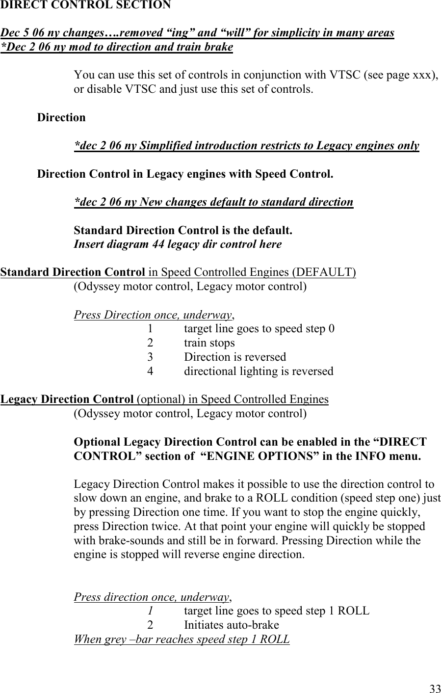   33 DIRECT COTROL SECTIO  Dec 5 06 ny changes….removed “ing” and “will” for simplicity in many areas *Dec 2 06 ny mod to direction and train brake  You can use this set of controls in conjunction with VTSC (see page xxx), or disable VTSC and just use this set of controls.  Direction   *dec 2 06 ny Simplified introduction restricts to Legacy engines only  Direction Control in Legacy engines with Speed Control.  *dec 2 06 ny ew changes default to standard direction  Standard Direction Control is the default. Insert diagram 44 legacy dir control here  Standard Direction Control in Speed Controlled Engines (DEFAULT)  (Odyssey motor control, Legacy motor control)  Press Direction once, underway,      1 target line goes to speed step 0 2  train stops 3  Direction is reversed 4  directional lighting is reversed  Legacy Direction Control (optional) in Speed Controlled Engines  (Odyssey motor control, Legacy motor control)  Optional Legacy Direction Control can be enabled in the “DIRECT COTROL” section of  “EGIE OPTIOS” in the IFO menu.   Legacy Direction Control makes it possible to use the direction control to slow down an engine, and brake to a ROLL condition (speed step one) just by pressing Direction one time. If you want to stop the engine quickly, press Direction twice. At that point your engine will quickly be stopped with brake-sounds and still be in forward. Pressing Direction while the engine is stopped will reverse engine direction.    Press direction once, underway,      1  target line goes to speed step 1 ROLL 2  Initiates auto-brake When grey –bar reaches speed step 1 ROLL 