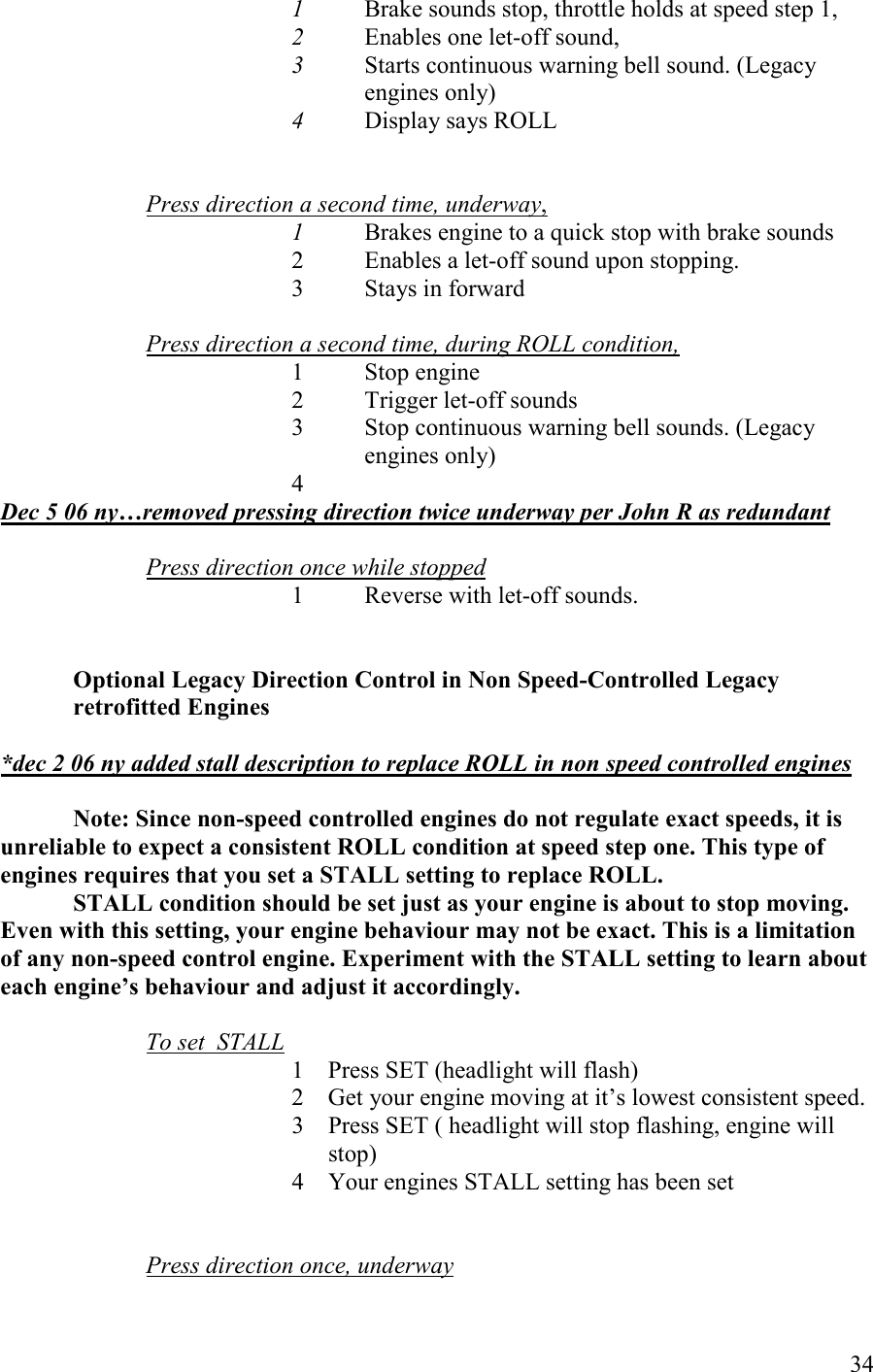   34 1 Brake sounds stop, throttle holds at speed step 1,  2 Enables one let-off sound,  3 Starts continuous warning bell sound. (Legacy engines only) 4 Display says ROLL   Press direction a second time, underway,   1  Brakes engine to a quick stop with brake sounds 2  Enables a let-off sound upon stopping. 3  Stays in forward  Press direction a second time, during ROLL condition, 1 Stop engine  2 Trigger let-off sounds  3 Stop continuous warning bell sounds. (Legacy engines only) 4  Dec 5 06 ny…removed pressing direction twice underway per John R as redundant  Press direction once while stopped  1   Reverse with let-off sounds.    Optional Legacy Direction Control in on Speed-Controlled Legacy retrofitted Engines   *dec 2 06 ny added stall description to replace ROLL in non speed controlled engines  ote: Since non-speed controlled engines do not regulate exact speeds, it is unreliable to expect a consistent ROLL condition at speed step one. This type of engines requires that you set a STALL setting to replace ROLL.  STALL condition should be set just as your engine is about to stop moving. Even with this setting, your engine behaviour may not be exact. This is a limitation of any non-speed control engine. Experiment with the STALL setting to learn about each engine’s behaviour and adjust it accordingly.   To set  STALL 1 Press SET (headlight will flash) 2 Get your engine moving at it’s lowest consistent speed. 3 Press SET ( headlight will stop flashing, engine will stop) 4 Your engines STALL setting has been set   Press direction once, underway 