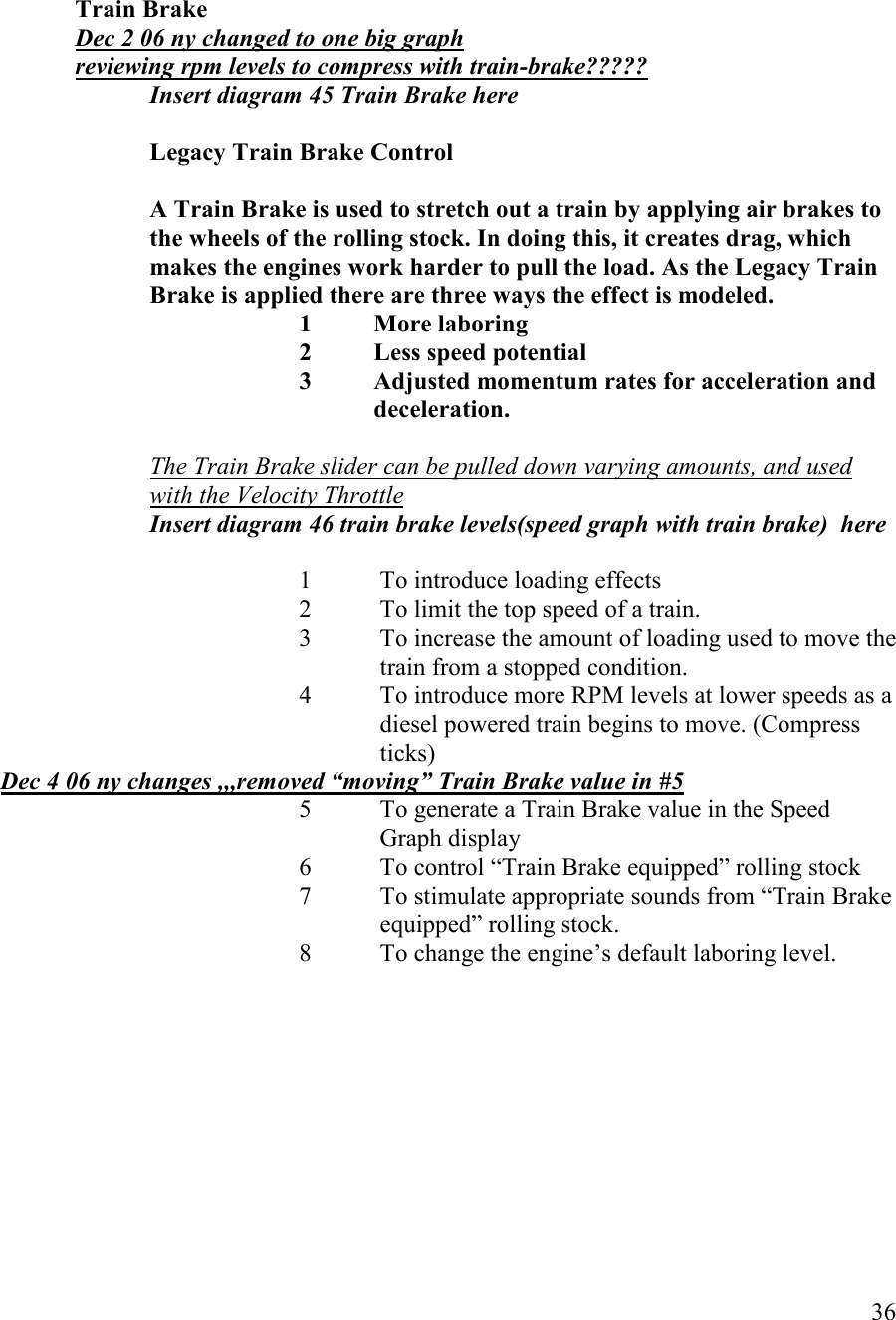  36    Train Brake Dec 2 06 ny changed to one big graph reviewing rpm levels to compress with train-brake????? Insert diagram 45 Train Brake here  Legacy Train Brake Control   A Train Brake is used to stretch out a train by applying air brakes to the wheels of the rolling stock. In doing this, it creates drag, which makes the engines work harder to pull the load. As the Legacy Train Brake is applied there are three ways the effect is modeled. 1  More laboring 2  Less speed potential 3  Adjusted momentum rates for acceleration and deceleration.    The Train Brake slider can be pulled down varying amounts, and used with the Velocity Throttle  Insert diagram 46 train brake levels(speed graph with train brake)  here  1 To introduce loading effects   2 To limit the top speed of a train.   3 To increase the amount of loading used to move the train from a stopped condition. 4 To introduce more RPM levels at lower speeds as a diesel powered train begins to move. (Compress ticks) Dec 4 06 ny changes ,,,removed “moving” Train Brake value in #5 5 To generate a Train Brake value in the Speed Graph display  6 To control “Train Brake equipped” rolling stock 7 To stimulate appropriate sounds from “Train Brake equipped” rolling stock. 8 To change the engine’s default laboring level. 