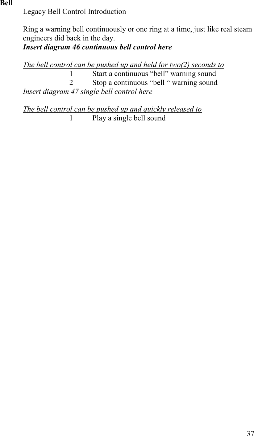   37 Bell Legacy Bell Control Introduction  Ring a warning bell continuously or one ring at a time, just like real steam engineers did back in the day. Insert diagram 46 continuous bell control here    The bell control can be pushed up and held for two(2) seconds to 1 Start a continuous “bell” warning sound 2 Stop a continuous “bell “ warning sound Insert diagram 47 single bell control here  The bell control can be pushed up and quickly released to 1 Play a single bell sound      
