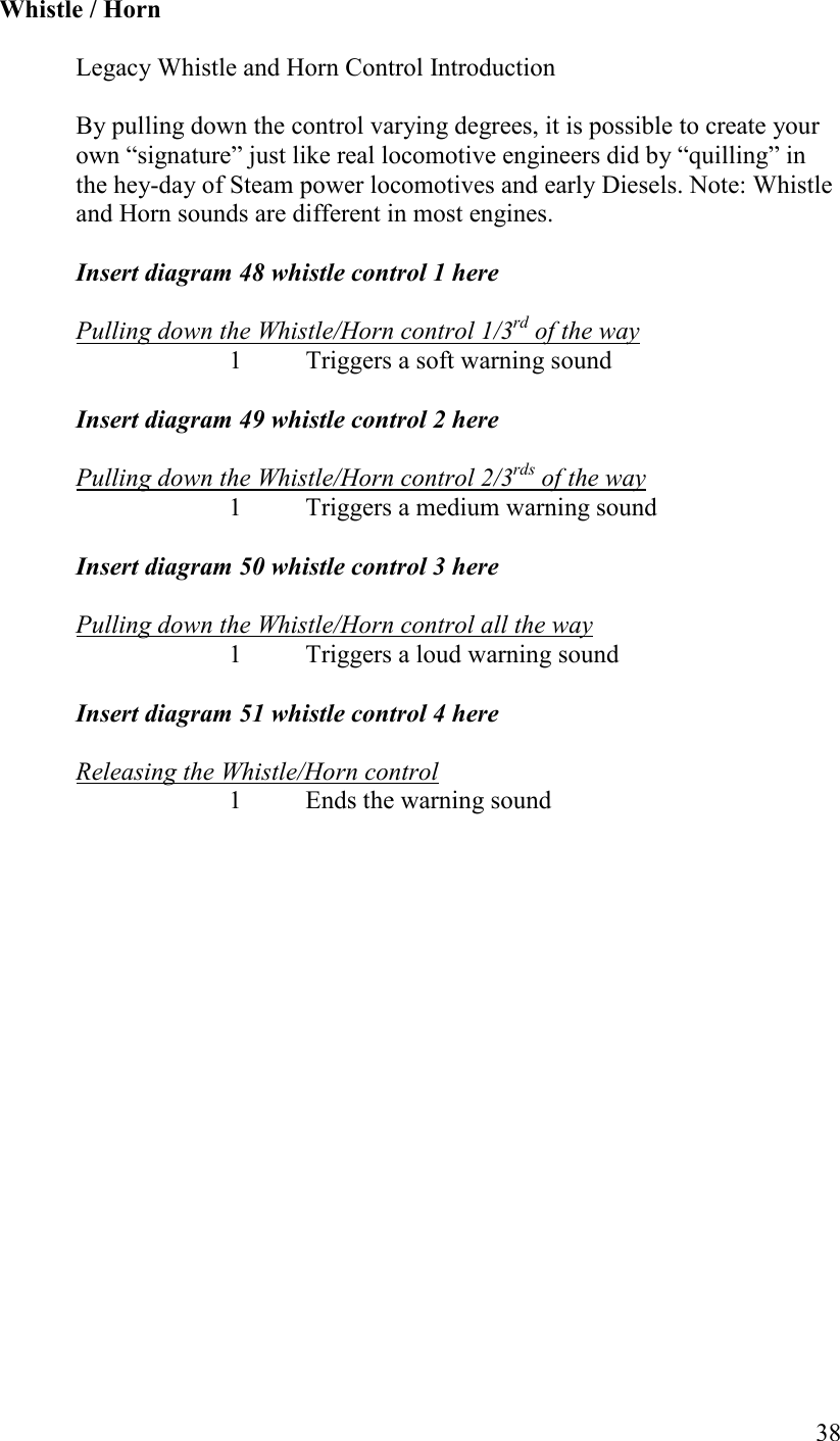   38   Whistle / Horn  Legacy Whistle and Horn Control Introduction  By pulling down the control varying degrees, it is possible to create your own “signature” just like real locomotive engineers did by “quilling” in the hey-day of Steam power locomotives and early Diesels. Note: Whistle and Horn sounds are different in most engines.  Insert diagram 48 whistle control 1 here   Pulling down the Whistle/Horn control 1/3rd of the way 1  Triggers a soft warning sound  Insert diagram 49 whistle control 2 here  Pulling down the Whistle/Horn control 2/3rds of the way 1  Triggers a medium warning sound  Insert diagram 50 whistle control 3 here  Pulling down the Whistle/Horn control all the way 1  Triggers a loud warning sound  Insert diagram 51 whistle control 4 here  Releasing the Whistle/Horn control     1  Ends the warning sound      