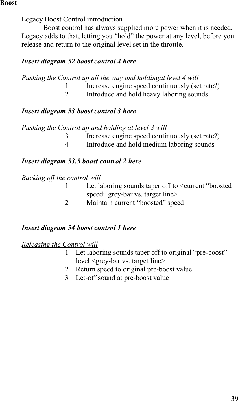   39  Boost  Legacy Boost Control introduction   Boost control has always supplied more power when it is needed. Legacy adds to that, letting you “hold” the power at any level, before you release and return to the original level set in the throttle.  Insert diagram 52 boost control 4 here  Pushing the Control up all the way and holdingat level 4 will 1 Increase engine speed continuously (set rate?) 2 Introduce and hold heavy laboring sounds  Insert diagram 53 boost control 3 here  Pushing the Control up and holding at level 3 will 3 Increase engine speed continuously (set rate?) 4 Introduce and hold medium laboring sounds  Insert diagram 53.5 boost control 2 here  Backing off the control will 1 Let laboring sounds taper off to &lt;current “boosted speed” grey-bar vs. target line&gt; 2 Maintain current “boosted” speed   Insert diagram 54 boost control 1 here  Releasing the Control will 1 Let laboring sounds taper off to original “pre-boost” level &lt;grey-bar vs. target line&gt; 2 Return speed to original pre-boost value 3 Let-off sound at pre-boost value 