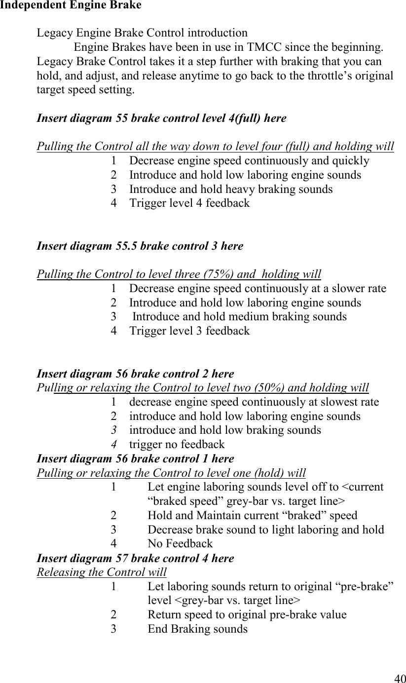   40  Independent Engine Brake  Legacy Engine Brake Control introduction   Engine Brakes have been in use in TMCC since the beginning. Legacy Brake Control takes it a step further with braking that you can hold, and adjust, and release anytime to go back to the throttle’s original target speed setting.  Insert diagram 55 brake control level 4(full) here  Pulling the Control all the way down to level four (full) and holding will 1 Decrease engine speed continuously and quickly 2 Introduce and hold low laboring engine sounds 3 Introduce and hold heavy braking sounds 4 Trigger level 4 feedback   Insert diagram 55.5 brake control 3 here  Pulling the Control to level three (75%) and  holding will 1 Decrease engine speed continuously at a slower rate 2 Introduce and hold low laboring engine sounds 3  Introduce and hold medium braking sounds 4 Trigger level 3 feedback   Insert diagram 56 brake control 2 here Pulling or relaxing the Control to level two (50%) and holding will  1 decrease engine speed continuously at slowest rate 2 introduce and hold low laboring engine sounds 3 introduce and hold low braking sounds 4 trigger no feedback Insert diagram 56 brake control 1 here Pulling or relaxing the Control to level one (hold) will 1  Let engine laboring sounds level off to &lt;current “braked speed” grey-bar vs. target line&gt; 2  Hold and Maintain current “braked” speed 3 Decrease brake sound to light laboring and hold 4 No Feedback Insert diagram 57 brake control 4 here Releasing the Control will 1  Let laboring sounds return to original “pre-brake” level &lt;grey-bar vs. target line&gt; 2  Return speed to original pre-brake value 3          End Braking sounds 