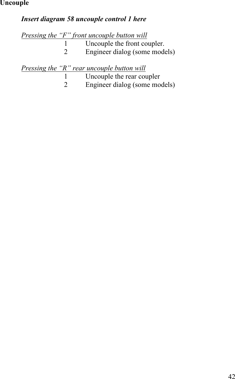   42    Uncouple  Insert diagram 58 uncouple control 1 here  Pressing the “F” front uncouple button will 1 Uncouple the front coupler. 2 Engineer dialog (some models)  Pressing the “R” rear uncouple button will 1 Uncouple the rear coupler 2 Engineer dialog (some models)   