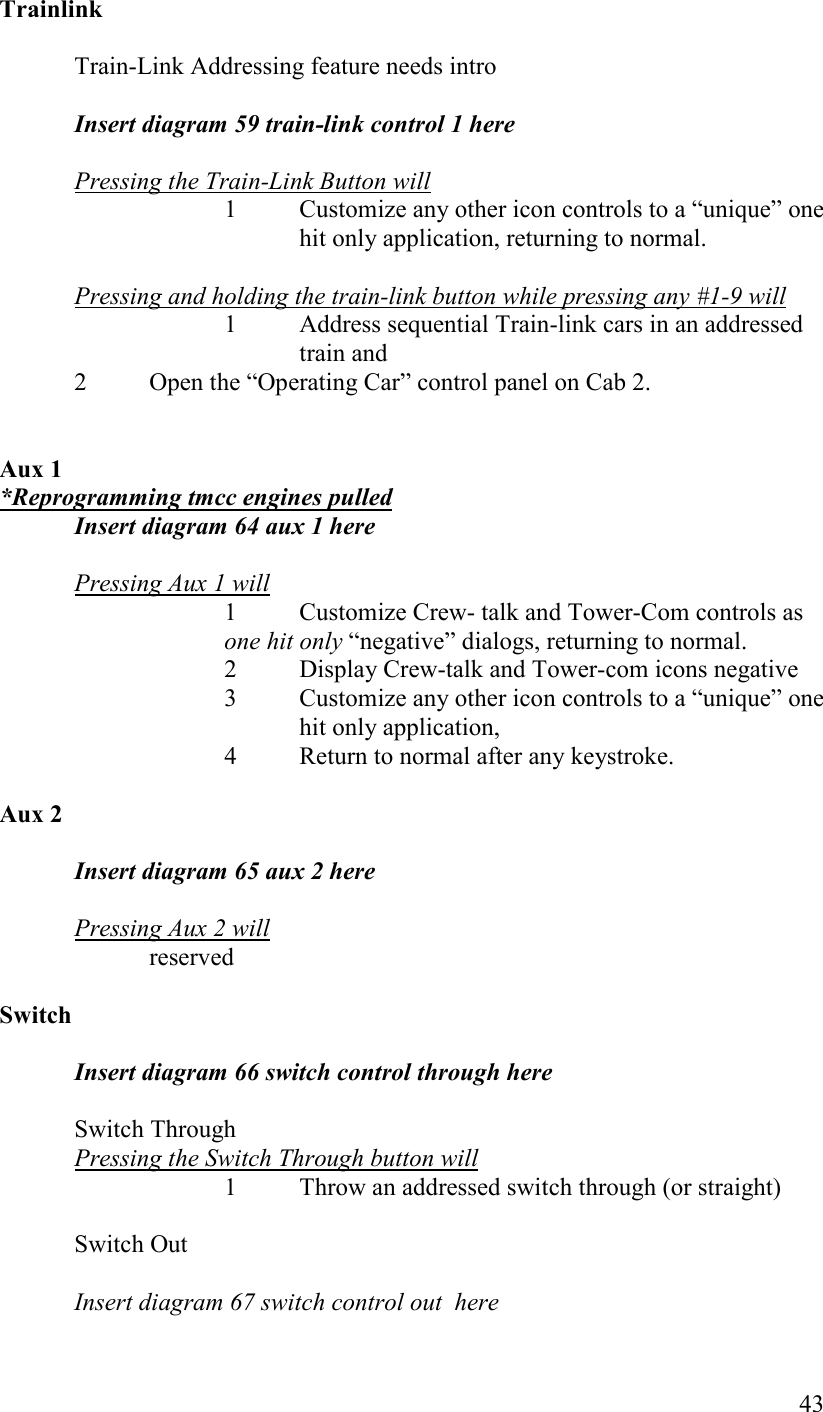   43 Trainlink  Train-Link Addressing feature needs intro  Insert diagram 59 train-link control 1 here  Pressing the Train-Link Button will 1  Customize any other icon controls to a “unique” one hit only application, returning to normal.   Pressing and holding the train-link button while pressing any #1-9 will 1  Address sequential Train-link cars in an addressed train and 2  Open the “Operating Car” control panel on Cab 2.   Aux 1 *Reprogramming tmcc engines pulled Insert diagram 64 aux 1 here  Pressing Aux 1 will 1  Customize Crew- talk and Tower-Com controls as one hit only “negative” dialogs, returning to normal. 2  Display Crew-talk and Tower-com icons negative 3  Customize any other icon controls to a “unique” one hit only application,  4  Return to normal after any keystroke.       Aux 2  Insert diagram 65 aux 2 here   Pressing Aux 2 will reserved  Switch  Insert diagram 66 switch control through here  Switch Through Pressing the Switch Through button will     1  Throw an addressed switch through (or straight)  Switch Out  Insert diagram 67 switch control out  here 