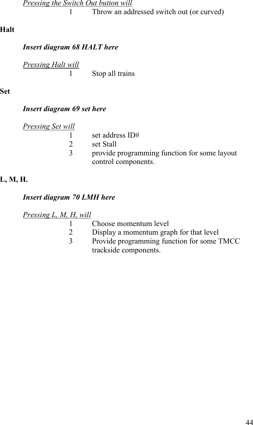   44  Pressing the Switch Out button will      1  Throw an addressed switch out (or curved)  Halt  Insert diagram 68 HALT here   Pressing Halt will  1  Stop all trains  Set  Insert diagram 69 set here   Pressing Set will       1  set address ID#       2  set Stall 3  provide programming function for some layout control components.  L, M, H.  Insert diagram 70 LMH here  Pressing L, M, H, will 1 Choose momentum level 2 Display a momentum graph for that level 3 Provide programming function for some TMCC trackside components.                 