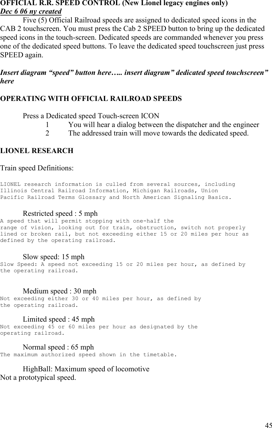   45 OFFICIAL R.R. SPEED COTROL (ew Lionel legacy engines only) Dec 6 06 ny created   Five (5) Official Railroad speeds are assigned to dedicated speed icons in the CAB 2 touchscreen. You must press the Cab 2 SPEED button to bring up the dedicated speed icons in the touch-screen. Dedicated speeds are commanded whenever you press one of the dedicated speed buttons. To leave the dedicated speed touchscreen just press SPEED again.  Insert diagram “speed” button here….. insert diagram” dedicated speed touchscreen” here    OPERATIG WITH OFFICIAL RAILROAD SPEEDS  Press a Dedicated speed Touch-screen ICON 1 You will hear a dialog between the dispatcher and the engineer 2 The addressed train will move towards the dedicated speed.  LIOEL RESEARCH  Train speed Definitions:  LIONEL research information is culled from several sources, including Illinois Central Railroad Information, Michigan Railroads, Union Pacific Railroad Terms Glossary and North American Signaling Basics.  Restricted speed : 5 mph A speed that will permit stopping with one-half the range of vision, looking out for train, obstruction, switch not properly lined or broken rail, but not exceeding either 15 or 20 miles per hour as defined by the operating railroad.   Slow speed: 15 mph Slow Speed: A speed not exceeding 15 or 20 miles per hour, as defined by the operating railroad.   Medium speed : 30 mph Not exceeding either 30 or 40 miles per hour, as defined by the operating railroad.  Limited speed : 45 mph Not exceeding 45 or 60 miles per hour as designated by the operating railroad.  Normal speed : 65 mph The maximum authorized speed shown in the timetable.  HighBall: Maximum speed of locomotive Not a prototypical speed.   