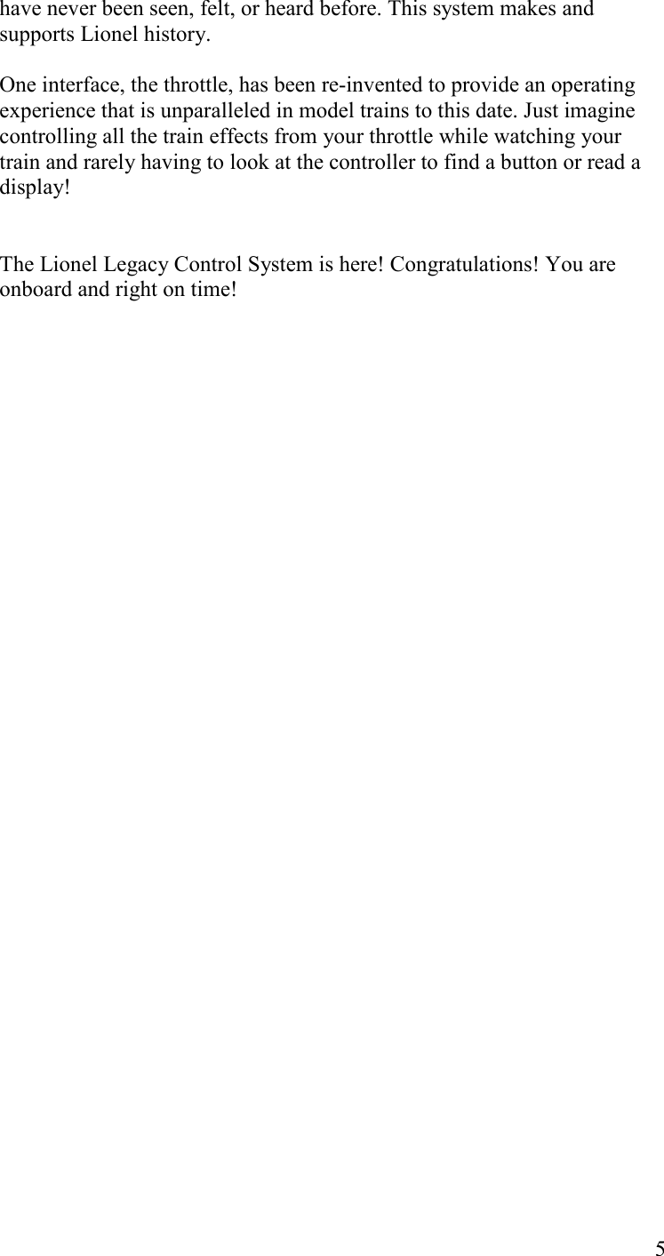   5 have never been seen, felt, or heard before. This system makes and supports Lionel history.  One interface, the throttle, has been re-invented to provide an operating experience that is unparalleled in model trains to this date. Just imagine controlling all the train effects from your throttle while watching your train and rarely having to look at the controller to find a button or read a display!   The Lionel Legacy Control System is here! Congratulations! You are onboard and right on time!  