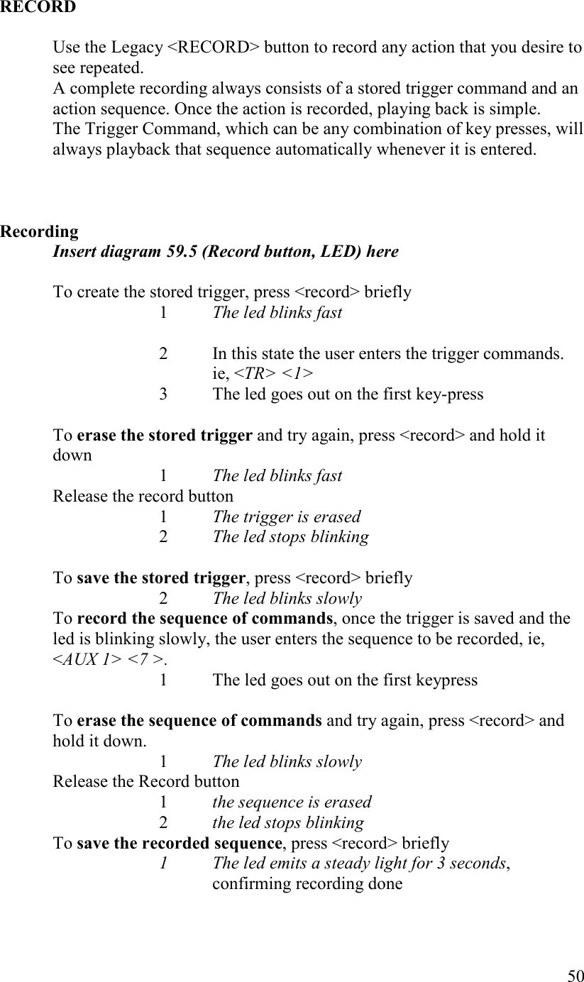   50  RECORD  Use the Legacy &lt;RECORD&gt; button to record any action that you desire to see repeated.  A complete recording always consists of a stored trigger command and an action sequence. Once the action is recorded, playing back is simple. The Trigger Command, which can be any combination of key presses, will always playback that sequence automatically whenever it is entered.      Recording Insert diagram 59.5 (Record button, LED) here  To create the stored trigger, press &lt;record&gt; briefly     1  The led blinks fast  2  In this state the user enters the trigger commands. ie, &lt;TR&gt; &lt;1&gt;     3  The led goes out on the first key-press  To erase the stored trigger and try again, press &lt;record&gt; and hold it down  1 The led blinks fast Release the record button 1 The trigger is erased 2 The led stops blinking  To save the stored trigger, press &lt;record&gt; briefly      2  The led blinks slowly To record the sequence of commands, once the trigger is saved and the led is blinking slowly, the user enters the sequence to be recorded, ie, &lt;AUX 1&gt; &lt;7 &gt;.     1  The led goes out on the first keypress  To erase the sequence of commands and try again, press &lt;record&gt; and hold it down.    1 The led blinks slowly   Release the Record button    1 the sequence is erased    2 the led stops blinking To save the recorded sequence, press &lt;record&gt; briefly     1  The led emits a steady light for 3 seconds, confirming recording done  