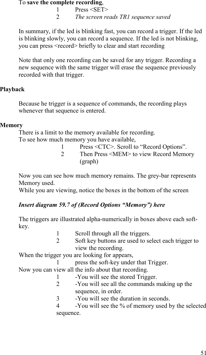   51   To save the complete recording,  1  Press &lt;SET&gt;    2 The screen reads TR1 sequence saved  In summary, if the led is blinking fast, you can record a trigger. If the led is blinking slowly, you can record a sequence. If the led is not blinking, you can press &lt;record&gt; briefly to clear and start recording  Note that only one recording can be saved for any trigger. Recording a new sequence with the same trigger will erase the sequence previously recorded with that trigger.  Playback  Because he trigger is a sequence of commands, the recording plays whenever that sequence is entered.   Memory There is a limit to the memory available for recording. To see how much memory you have available, 1 Press &lt;CTC&gt;. Scroll to “Record Options”.  2 Then Press &lt;MEM&gt; to view Record Memory (graph)  Now you can see how much memory remains. The grey-bar represents Memory used. While you are viewing, notice the boxes in the bottom of the screen  Insert diagram 59.7 of (Record Options “Memory”) here    The triggers are illustrated alpha-numerically in boxes above each soft-key.  1  Scroll through all the triggers.  2  Soft key buttons are used to select each trigger to view the recording.  When the trigger you are looking for appears,  1  press the soft-key under that Trigger.  Now you can view all the info about that recording.  1  -You will see the stored Trigger.  2  -You will see all the commands making up the sequence, in order.  3  -You will see the duration in seconds.  4  -You will see the % of memory used by the selected sequence. 