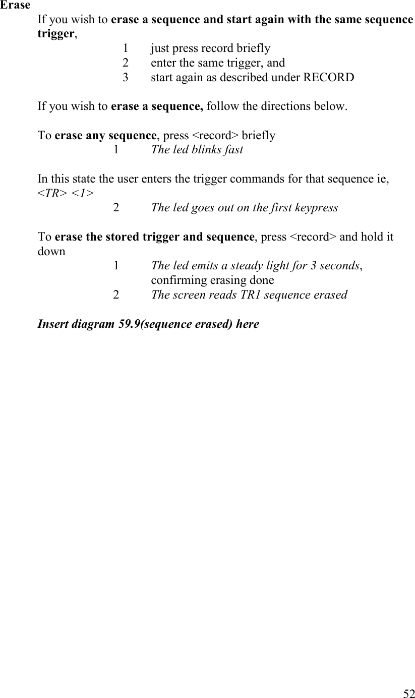   52  Erase If you wish to erase a sequence and start again with the same sequence trigger,  1 just press record briefly  2 enter the same trigger, and  3 start again as described under RECORD  If you wish to erase a sequence, follow the directions below.  To erase any sequence, press &lt;record&gt; briefly     1  The led blinks fast  In this state the user enters the trigger commands for that sequence ie, &lt;TR&gt; &lt;1&gt;    2  The led goes out on the first keypress  To erase the stored trigger and sequence, press &lt;record&gt; and hold it down 1  The led emits a steady light for 3 seconds, confirming erasing done     2  The screen reads TR1 sequence erased  Insert diagram 59.9(sequence erased) here  