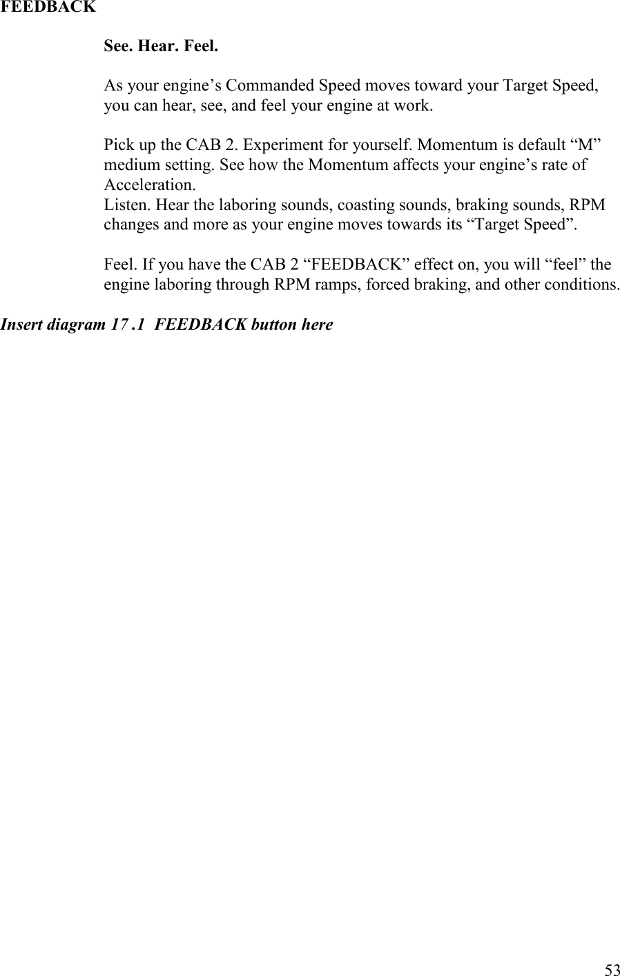   53 FEEDBACK  See. Hear. Feel.  As your engine’s Commanded Speed moves toward your Target Speed, you can hear, see, and feel your engine at work.  Pick up the CAB 2. Experiment for yourself. Momentum is default “M” medium setting. See how the Momentum affects your engine’s rate of Acceleration.  Listen. Hear the laboring sounds, coasting sounds, braking sounds, RPM changes and more as your engine moves towards its “Target Speed”.    Feel. If you have the CAB 2 “FEEDBACK” effect on, you will “feel” the engine laboring through RPM ramps, forced braking, and other conditions.  Insert diagram 17 .1  FEEDBACK button here   