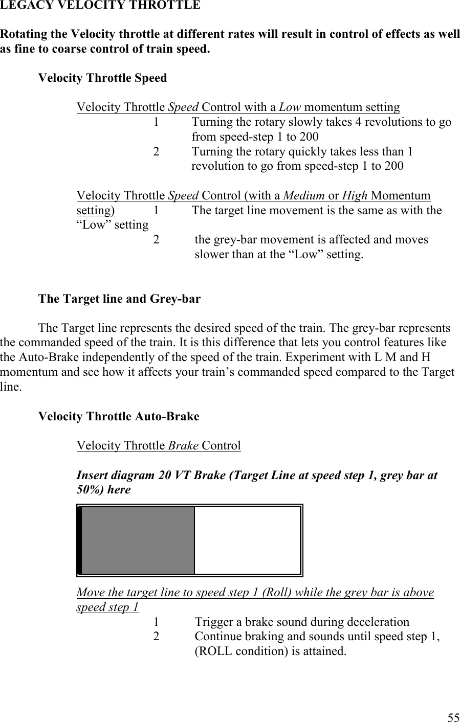   55 LEGACY VELOCITY THROTTLE  Rotating the Velocity throttle at different rates will result in control of effects as well as fine to coarse control of train speed.  Velocity Throttle Speed    Velocity Throttle Speed Control with a Low momentum setting 1  Turning the rotary slowly takes 4 revolutions to go from speed-step 1 to 200 2  Turning the rotary quickly takes less than 1 revolution to go from speed-step 1 to 200  Velocity Throttle Speed Control (with a Medium or High Momentum setting)  1  The target line movement is the same as with the       “Low” setting   2 the grey-bar movement is affected and moves slower than at the “Low” setting.    The Target line and Grey-bar  The Target line represents the desired speed of the train. The grey-bar represents the commanded speed of the train. It is this difference that lets you control features like the Auto-Brake independently of the speed of the train. Experiment with L M and H momentum and see how it affects your train’s commanded speed compared to the Target line.  Velocity Throttle Auto-Brake  Velocity Throttle Brake Control  Insert diagram 20 VT Brake (Target Line at speed step 1, grey bar at 50%) here       Move the target line to speed step 1 (Roll) while the grey bar is above speed step 1 1 Trigger a brake sound during deceleration  2 Continue braking and sounds until speed step 1, (ROLL condition) is attained. 