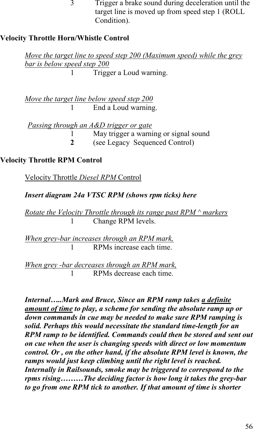   56 3 Trigger a brake sound during deceleration until the target line is moved up from speed step 1 (ROLL Condition).              Velocity Throttle Horn/Whistle Control  Move the target line to speed step 200 (Maximum speed) while the grey bar is below speed step 200    1  Trigger a Loud warning.   Move the target line below speed step 200      1  End a Loud warning.   Passing through an A&amp;D trigger or gate 1 May trigger a warning or signal sound  2 (see Legacy  Sequenced Control)             Velocity Throttle RPM Control  Velocity Throttle Diesel RPM Control  Insert diagram 24a VTSC RPM (shows rpm ticks) here  Rotate the Velocity Throttle through its range past RPM ^ markers 1  Change RPM levels.  When grey-bar increases through an RPM mark,  1  RPMs increase each time.  When grey -bar decreases through an RPM mark,  1  RPMs decrease each time.    Internal…..Mark and Bruce, Since an RPM ramp takes a definite amount of time to play, a scheme for sending the absolute ramp up or down commands in cue may be needed to make sure RPM ramping is solid. Perhaps this would necessitate the standard time-length for an RPM ramp to be identified. Commands could then be stored and sent out on cue when the user is changing speeds with direct or low momentum control. Or , on the other hand, if the absolute RPM level is known, the ramps would just keep climbing until the right level is reached. Internally in Railsounds, smoke may be triggered to correspond to the rpms rising………The deciding factor is how long it takes the grey-bar to go from one RPM tick to another. If that amount of time is shorter 