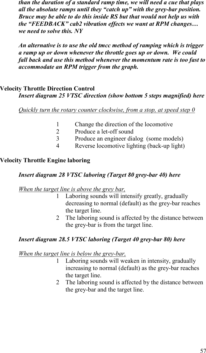   57 than the duration of a standard ramp time, we will need a cue that plays all the absolute ramps until they “catch up” with the grey-bar position. Bruce may be able to do this inside RS but that would not help us with the “FEEDBACK” cab2 vibration effects we want at RPM changes… we need to solve this. Y  An alternative is to use the old tmcc method of ramping which is trigger a ramp up or down whenever the throttle goes up or down.  We could fall back and use this method whenever the momentum rate is too fast to accommodate an RPM trigger from the graph.   Velocity Throttle Direction Control Insert diagram 25 VTSC direction (show bottom 5 steps magnified) here  Quickly turn the rotary counter clockwise, from a stop, at speed step 0     1  Change the direction of the locomotive   2  Produce a let-off sound   3  Produce an engineer dialog  (some models)   4  Reverse locomotive lighting (back-up light)  Velocity Throttle Engine laboring  Insert diagram 28 VTSC laboring (Target 80 grey-bar 40) here    When the target line is above the grey bar, 1 Laboring sounds will intensify greatly, gradually decreasing to normal (default) as the grey-bar reaches the target line. 2 The laboring sound is affected by the distance between the grey-bar is from the target line.  Insert diagram 28.5 VTSC laboring (Target 40 grey-bar 80) here  When the target line is below the grey-bar,  1 Laboring sounds will weaken in intensity, gradually increasing to normal (default) as the grey-bar reaches the target line.  2 The laboring sound is affected by the distance between the grey-bar and the target line.     