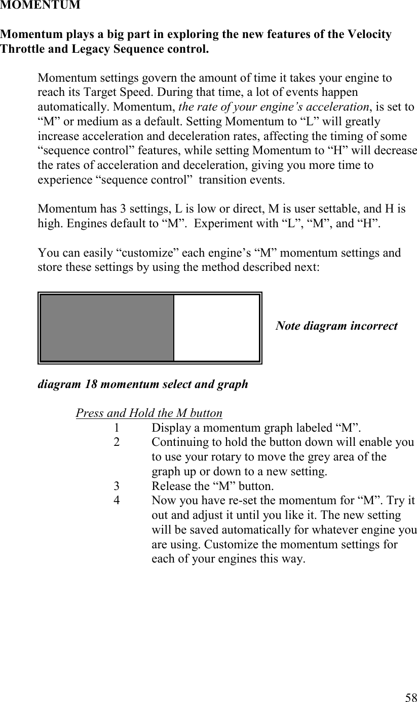   58  MOMETUM  Momentum plays a big part in exploring the new features of the Velocity Throttle and Legacy Sequence control.  Momentum settings govern the amount of time it takes your engine to reach its Target Speed. During that time, a lot of events happen automatically. Momentum, the rate of your engine’s acceleration, is set to “M” or medium as a default. Setting Momentum to “L” will greatly increase acceleration and deceleration rates, affecting the timing of some “sequence control” features, while setting Momentum to “H” will decrease the rates of acceleration and deceleration, giving you more time to experience “sequence control”  transition events.   Momentum has 3 settings, L is low or direct, M is user settable, and H is high. Engines default to “M”.  Experiment with “L”, “M”, and “H”.  You can easily “customize” each engine’s “M” momentum settings and store these settings by using the method described next:      ote diagram incorrect    diagram 18 momentum select and graph  Press and Hold the M button 1 Display a momentum graph labeled “M”. 2 Continuing to hold the button down will enable you to use your rotary to move the grey area of the graph up or down to a new setting.  3 Release the “M” button. 4 Now you have re-set the momentum for “M”. Try it out and adjust it until you like it. The new setting will be saved automatically for whatever engine you are using. Customize the momentum settings for each of your engines this way.   