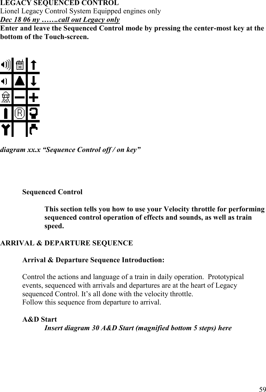   59    LEGACY SEQUECED COTROL  Lionel Legacy Control System Equipped engines only Dec 18 06 ny …….call out Legacy only Enter and leave the Sequenced Control mode by pressing the center-most key at the bottom of the Touch-screen.     diagram xx.x “Sequence Control off / on key”      Sequenced Control  This section tells you how to use your Velocity throttle for performing sequenced control operation of effects and sounds, as well as train speed.  ARRIVAL &amp; DEPARTURE SEQUECE  Arrival &amp; Departure Sequence Introduction:  Control the actions and language of a train in daily operation.  Prototypical events, sequenced with arrivals and departures are at the heart of Legacy sequenced Control. It’s all done with the velocity throttle. Follow this sequence from departure to arrival.  A&amp;D Start Insert diagram 30 A&amp;D Start (magnified bottom 5 steps) here     