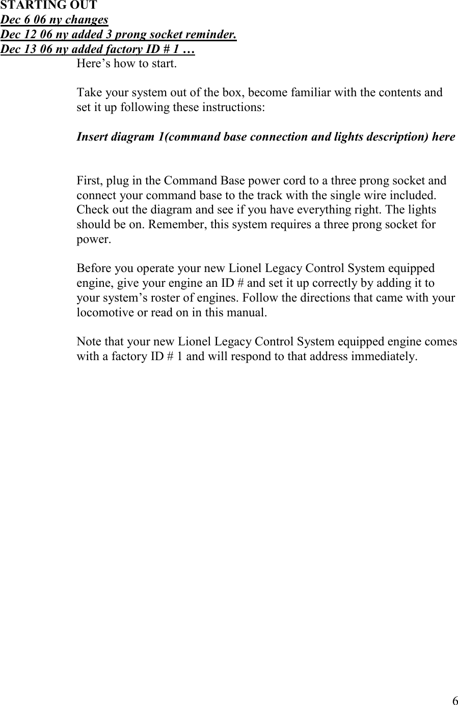   6  STARTIG OUT Dec 6 06 ny changes Dec 12 06 ny added 3 prong socket reminder. Dec 13 06 ny added factory ID # 1 … Here’s how to start.  Take your system out of the box, become familiar with the contents and set it up following these instructions:  Insert diagram 1(command base connection and lights description) here   First, plug in the Command Base power cord to a three prong socket and connect your command base to the track with the single wire included. Check out the diagram and see if you have everything right. The lights should be on. Remember, this system requires a three prong socket for power.  Before you operate your new Lionel Legacy Control System equipped engine, give your engine an ID # and set it up correctly by adding it to your system’s roster of engines. Follow the directions that came with your locomotive or read on in this manual.  Note that your new Lionel Legacy Control System equipped engine comes with a factory ID # 1 and will respond to that address immediately. 