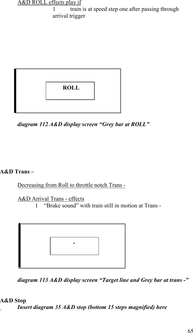   65 A&amp;D ROLL effects play if 1  train is at speed step one after passing through arrival trigger                diagram 112 A&amp;D display screen “Grey bar at ROLL”       A&amp;D Trans –  Decreasing from Roll to throttle notch Trans -  A&amp;D Arrival Trans - effects 1 “Brake sound” with train still in motion at Trans -           diagram 113 A&amp;D display screen “Target line and Grey bar at trans -”   A&amp;D Stop    Insert diagram 35 A&amp;D stop (bottom 15 steps magnified) here          ROLL              - 