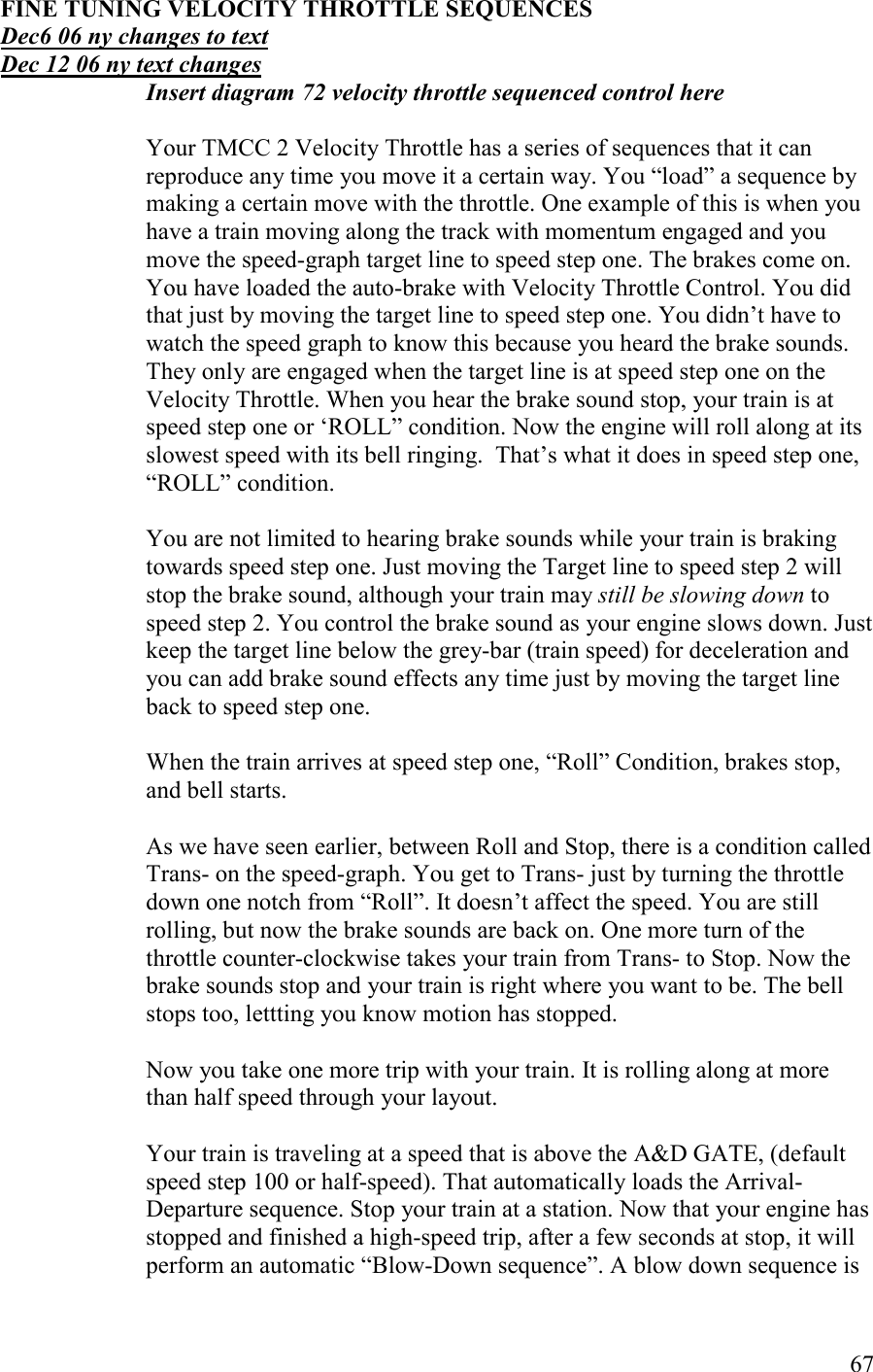   67 FIE TUIG VELOCITY THROTTLE SEQUECES Dec6 06 ny changes to text Dec 12 06 ny text changes Insert diagram 72 velocity throttle sequenced control here    Your TMCC 2 Velocity Throttle has a series of sequences that it can reproduce any time you move it a certain way. You “load” a sequence by making a certain move with the throttle. One example of this is when you have a train moving along the track with momentum engaged and you move the speed-graph target line to speed step one. The brakes come on. You have loaded the auto-brake with Velocity Throttle Control. You did that just by moving the target line to speed step one. You didn’t have to watch the speed graph to know this because you heard the brake sounds. They only are engaged when the target line is at speed step one on the Velocity Throttle. When you hear the brake sound stop, your train is at speed step one or ‘ROLL” condition. Now the engine will roll along at its slowest speed with its bell ringing.  That’s what it does in speed step one, “ROLL” condition.   You are not limited to hearing brake sounds while your train is braking towards speed step one. Just moving the Target line to speed step 2 will stop the brake sound, although your train may still be slowing down to speed step 2. You control the brake sound as your engine slows down. Just keep the target line below the grey-bar (train speed) for deceleration and you can add brake sound effects any time just by moving the target line back to speed step one.   When the train arrives at speed step one, “Roll” Condition, brakes stop,  and bell starts.   As we have seen earlier, between Roll and Stop, there is a condition called Trans- on the speed-graph. You get to Trans- just by turning the throttle down one notch from “Roll”. It doesn’t affect the speed. You are still rolling, but now the brake sounds are back on. One more turn of the throttle counter-clockwise takes your train from Trans- to Stop. Now the brake sounds stop and your train is right where you want to be. The bell stops too, lettting you know motion has stopped.   Now you take one more trip with your train. It is rolling along at more than half speed through your layout.  Your train is traveling at a speed that is above the A&amp;D GATE, (default speed step 100 or half-speed). That automatically loads the Arrival-Departure sequence. Stop your train at a station. Now that your engine has stopped and finished a high-speed trip, after a few seconds at stop, it will perform an automatic “Blow-Down sequence”. A blow down sequence is 