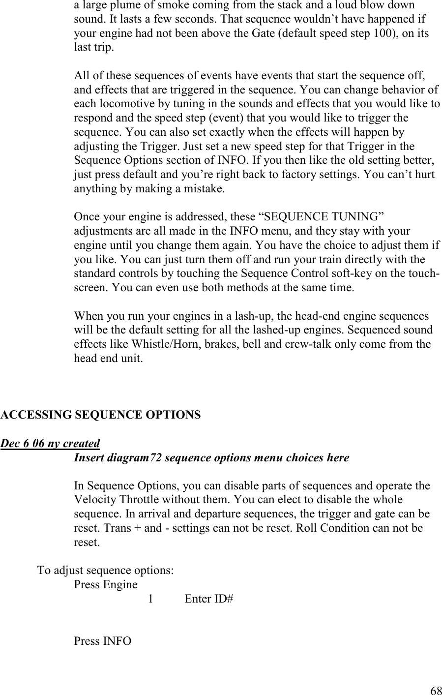   68 a large plume of smoke coming from the stack and a loud blow down sound. It lasts a few seconds. That sequence wouldn’t have happened if your engine had not been above the Gate (default speed step 100), on its last trip.   All of these sequences of events have events that start the sequence off, and effects that are triggered in the sequence. You can change behavior of each locomotive by tuning in the sounds and effects that you would like to respond and the speed step (event) that you would like to trigger the sequence. You can also set exactly when the effects will happen by adjusting the Trigger. Just set a new speed step for that Trigger in the Sequence Options section of INFO. If you then like the old setting better, just press default and you’re right back to factory settings. You can’t hurt anything by making a mistake.  Once your engine is addressed, these “SEQUENCE TUNING” adjustments are all made in the INFO menu, and they stay with your engine until you change them again. You have the choice to adjust them if you like. You can just turn them off and run your train directly with the standard controls by touching the Sequence Control soft-key on the touch-screen. You can even use both methods at the same time.  When you run your engines in a lash-up, the head-end engine sequences will be the default setting for all the lashed-up engines. Sequenced sound effects like Whistle/Horn, brakes, bell and crew-talk only come from the head end unit.    ACCESSIG SEQUECE OPTIOS  Dec 6 06 ny created Insert diagram72 sequence options menu choices here  In Sequence Options, you can disable parts of sequences and operate the Velocity Throttle without them. You can elect to disable the whole sequence. In arrival and departure sequences, the trigger and gate can be reset. Trans + and - settings can not be reset. Roll Condition can not be reset.  To adjust sequence options:   Press Engine       1  Enter ID#   Press INFO 