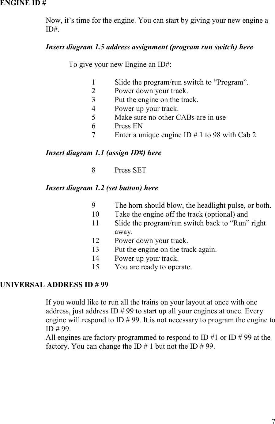   7  EGIE ID #  Now, it’s time for the engine. You can start by giving your new engine a ID#.    Insert diagram 1.5 address assignment (program run switch) here  To give your new Engine an ID#:    1 Slide the program/run switch to “Program”. 2 Power down your track. 3 Put the engine on the track. 4 Power up your track. 5 Make sure no other CABs are in use 6 Press EN 7 Enter a unique engine ID # 1 to 98 with Cab 2  Insert diagram 1.1 (assign ID#) here  8 Press SET  Insert diagram 1.2 (set button) here  9 The horn should blow, the headlight pulse, or both. 10 Take the engine off the track (optional) and 11 Slide the program/run switch back to “Run” right away. 12 Power down your track. 13 Put the engine on the track again. 14 Power up your track. 15 You are ready to operate.  UIVERSAL ADDRESS ID # 99    If you would like to run all the trains on your layout at once with one address, just address ID # 99 to start up all your engines at once. Every engine will respond to ID # 99. It is not necessary to program the engine to ID # 99.  All engines are factory programmed to respond to ID #1 or ID # 99 at the factory. You can change the ID # 1 but not the ID # 99. 