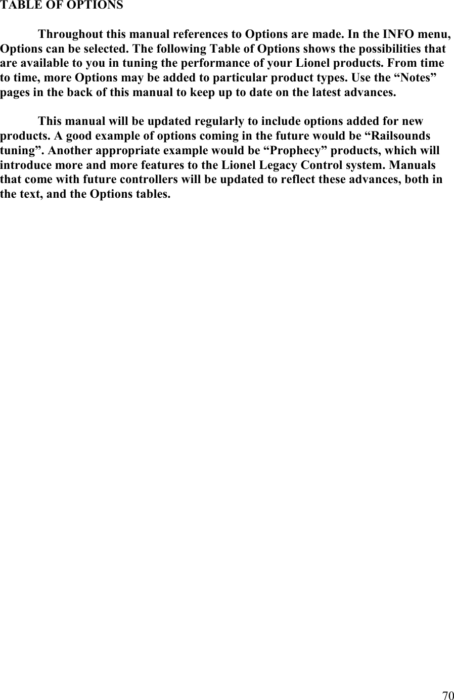   70  TABLE OF OPTIOS    Throughout this manual references to Options are made. In the IFO menu, Options can be selected. The following Table of Options shows the possibilities that are available to you in tuning the performance of your Lionel products. From time to time, more Options may be added to particular product types. Use the “otes” pages in the back of this manual to keep up to date on the latest advances.    This manual will be updated regularly to include options added for new products. A good example of options coming in the future would be “Railsounds tuning”. Another appropriate example would be “Prophecy” products, which will introduce more and more features to the Lionel Legacy Control system. Manuals that come with future controllers will be updated to reflect these advances, both in the text, and the Options tables.