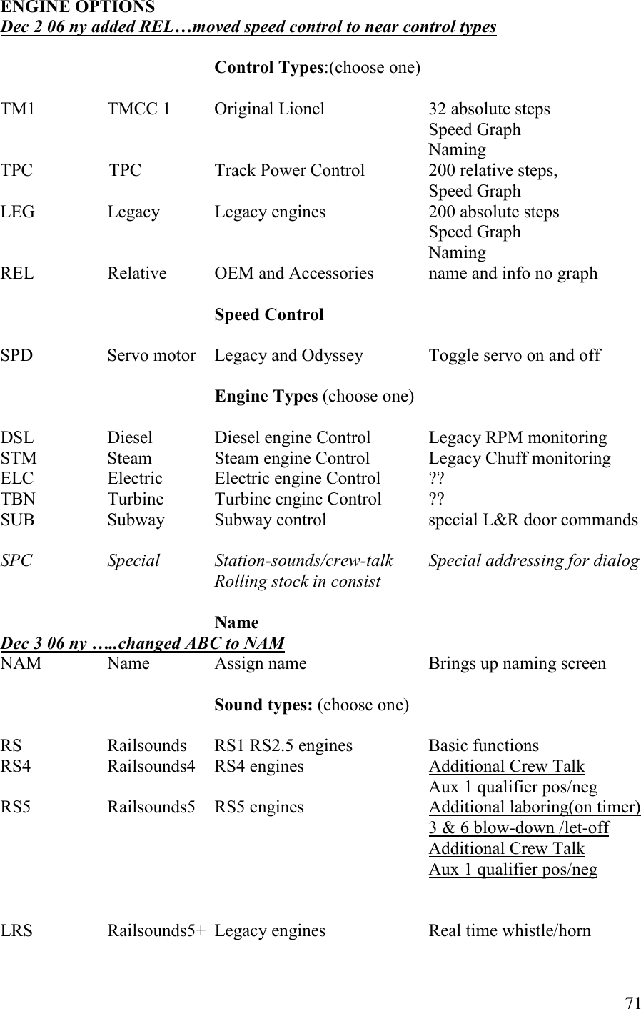   71 EGIE OPTIOS      Dec 2 06 ny added REL…moved speed control to near control types  Control Types:(choose one)      TM1    TMCC 1    Original Lionel     32 absolute steps       Speed Graph Naming TPC                 TPC                Track Power Control    200 relative steps,                    Speed Graph        LEG    Legacy   Legacy engines    200 absolute steps                 Speed Graph                 Naming REL    Relative  OEM and Accessories   name and info no graph        Speed Control          SPD    Servo motor  Legacy and Odyssey    Toggle servo on and off                                                                                                         Engine Types (choose one)  DSL    Diesel    Diesel engine Control   Legacy RPM monitoring STM    Steam    Steam engine Control   Legacy Chuff monitoring ELC    Electric  Electric engine Control  ?? TBN    Turbine  Turbine engine Control  ?? SUB    Subway  Subway control    special L&amp;R door commands  SPC    Special   Station-sounds/crew-talk   Special addressing for dialog          Rolling stock in consist  ame Dec 3 06 ny …..changed ABC to AM NAM    Name    Assign name       Brings up naming screen  Sound types: (choose one)  RS    Railsounds    RS1 RS2.5 engines    Basic functions RS4    Railsounds4    RS4 engines      Additional Crew Talk                  Aux 1 qualifier pos/neg RS5    Railsounds5    RS5 engines      Additional laboring(on timer)                 3 &amp; 6 blow-down /let-off                 Additional Crew Talk                  Aux 1 qualifier pos/neg           LRS    Railsounds5+  Legacy engines    Real time whistle/horn 