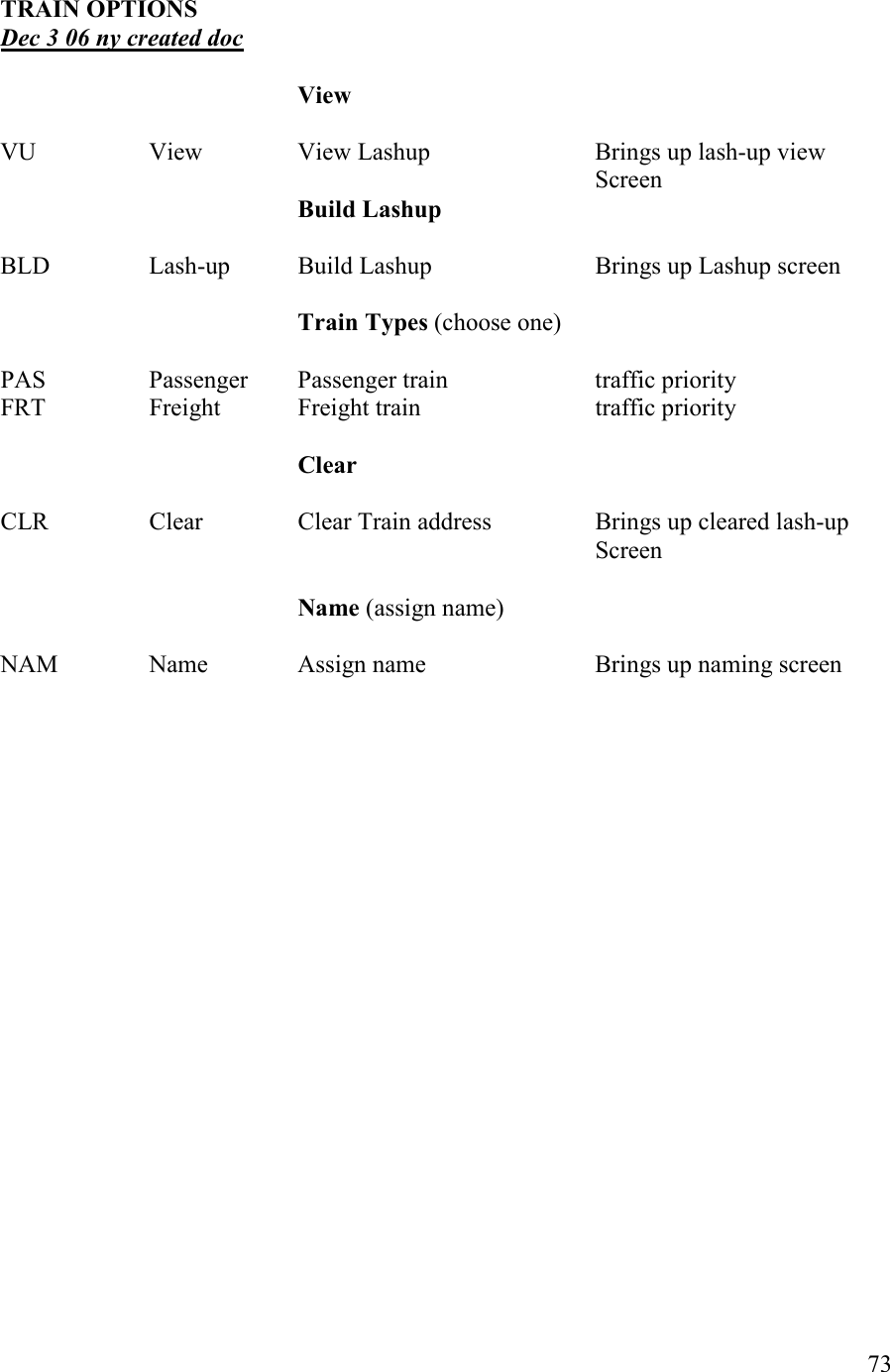   73  TRAI OPTIOS      Dec 3 06 ny created doc          View  VU    View    View Lashup      Brings up lash-up view           Screen Build Lashup  BLD    Lash-up  Build Lashup      Brings up Lashup screen                    Train Types (choose one)  PAS    Passenger  Passenger train    traffic priority FRT    Freight   Freight train      traffic priority      Clear  CLR    Clear    Clear Train address    Brings up cleared lash-up            Screen  ame (assign name)  NAM    Name    Assign name       Brings up naming screen  