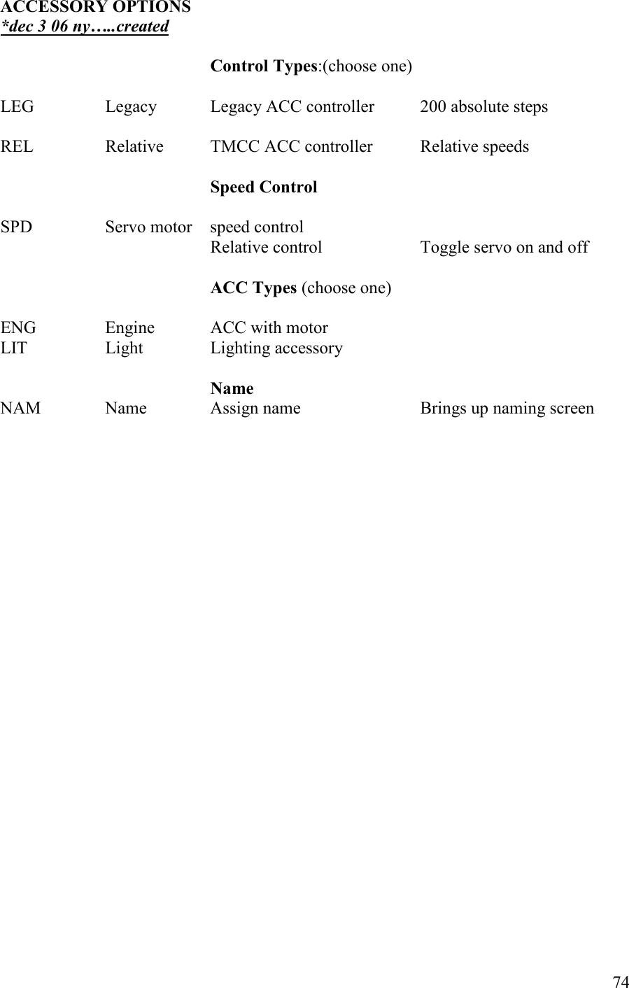   74 ACCESSORY OPTIOS *dec 3 06 ny…..created  Control Types:(choose one)        LEG    Legacy   Legacy ACC controller  200 absolute steps          REL    Relative  TMCC ACC controller  Relative speeds          Speed Control          SPD    Servo motor  speed control Relative control    Toggle servo on and off                                                                                                         ACC Types (choose one)  ENG    Engine   ACC with motor     LIT    Light    Lighting accessory      ame NAM    Name    Assign name       Brings up naming screen   