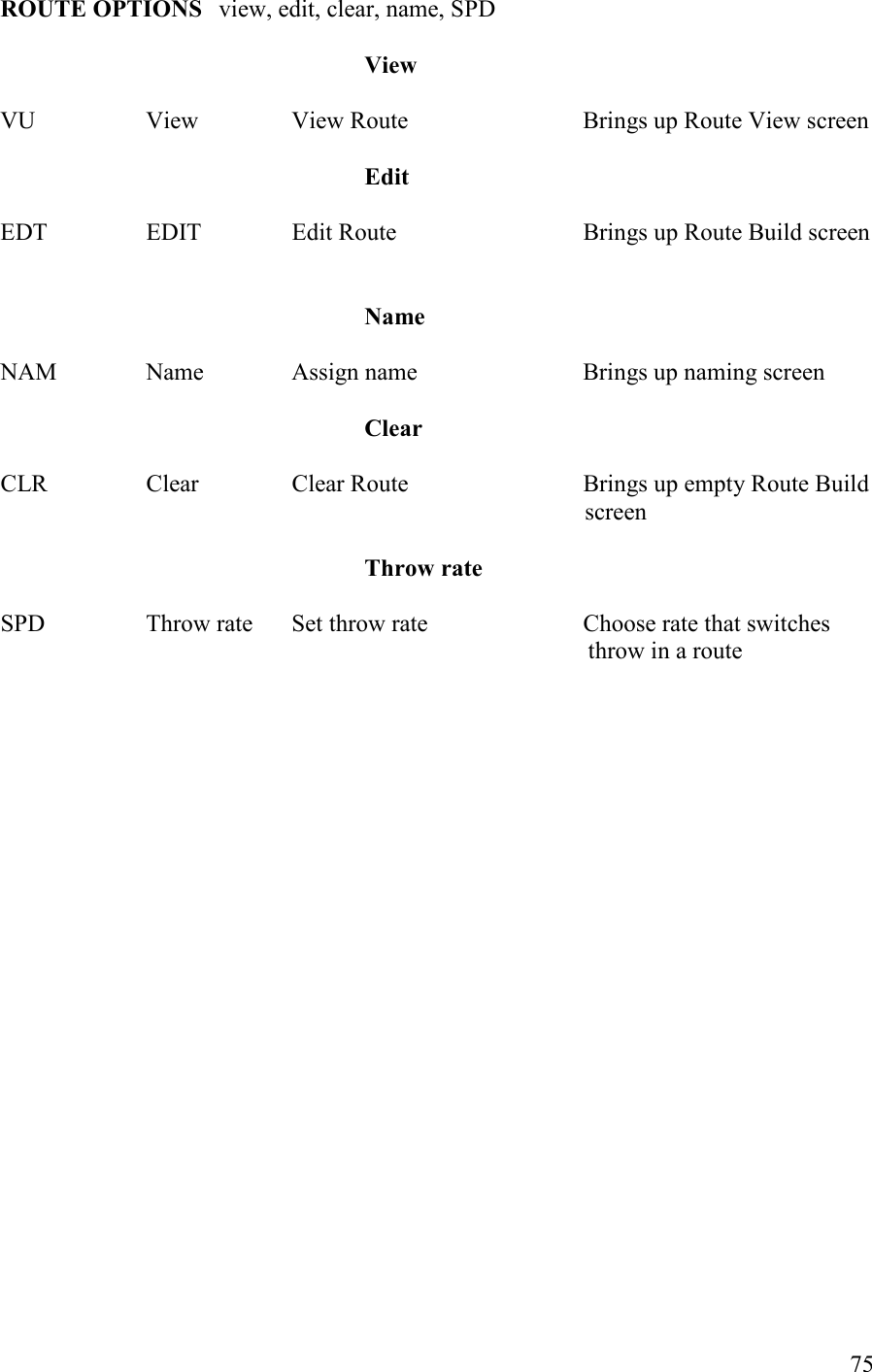   75 ROUTE OPTIOS view, edit, clear, name, SPD  View  VU    View    View Route      Brings up Route View screen       Edit  EDT    EDIT    Edit Route      Brings up Route Build screen                ame  NAM    Name    Assign name       Brings up naming screen       Clear  CLR    Clear    Clear Route      Brings up empty Route Build  screen           Throw rate  SPD    Throw rate  Set throw rate      Choose rate that switches   throw in a route     
