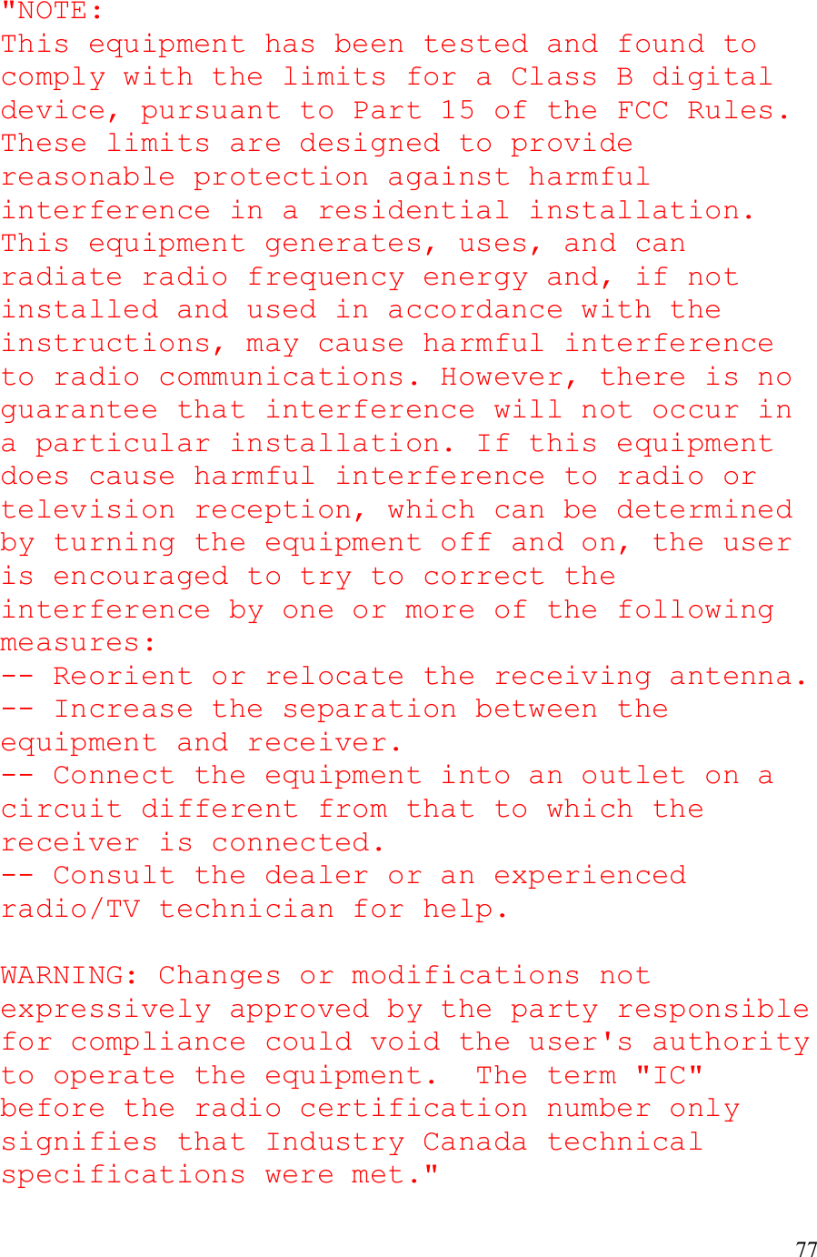   77  &quot;NOTE:  This equipment has been tested and found to comply with the limits for a Class B digital device, pursuant to Part 15 of the FCC Rules. These limits are designed to provide reasonable protection against harmful interference in a residential installation. This equipment generates, uses, and can radiate radio frequency energy and, if not installed and used in accordance with the instructions, may cause harmful interference to radio communications. However, there is no guarantee that interference will not occur in a particular installation. If this equipment does cause harmful interference to radio or television reception, which can be determined by turning the equipment off and on, the user is encouraged to try to correct the interference by one or more of the following measures: -- Reorient or relocate the receiving antenna. -- Increase the separation between the equipment and receiver. -- Connect the equipment into an outlet on a circuit different from that to which the receiver is connected.       -- Consult the dealer or an experienced radio/TV technician for help.  WARNING: Changes or modifications not expressively approved by the party responsible for compliance could void the user&apos;s authority to operate the equipment.  The term &quot;IC&quot; before the radio certification number only signifies that Industry Canada technical specifications were met.&quot; 
