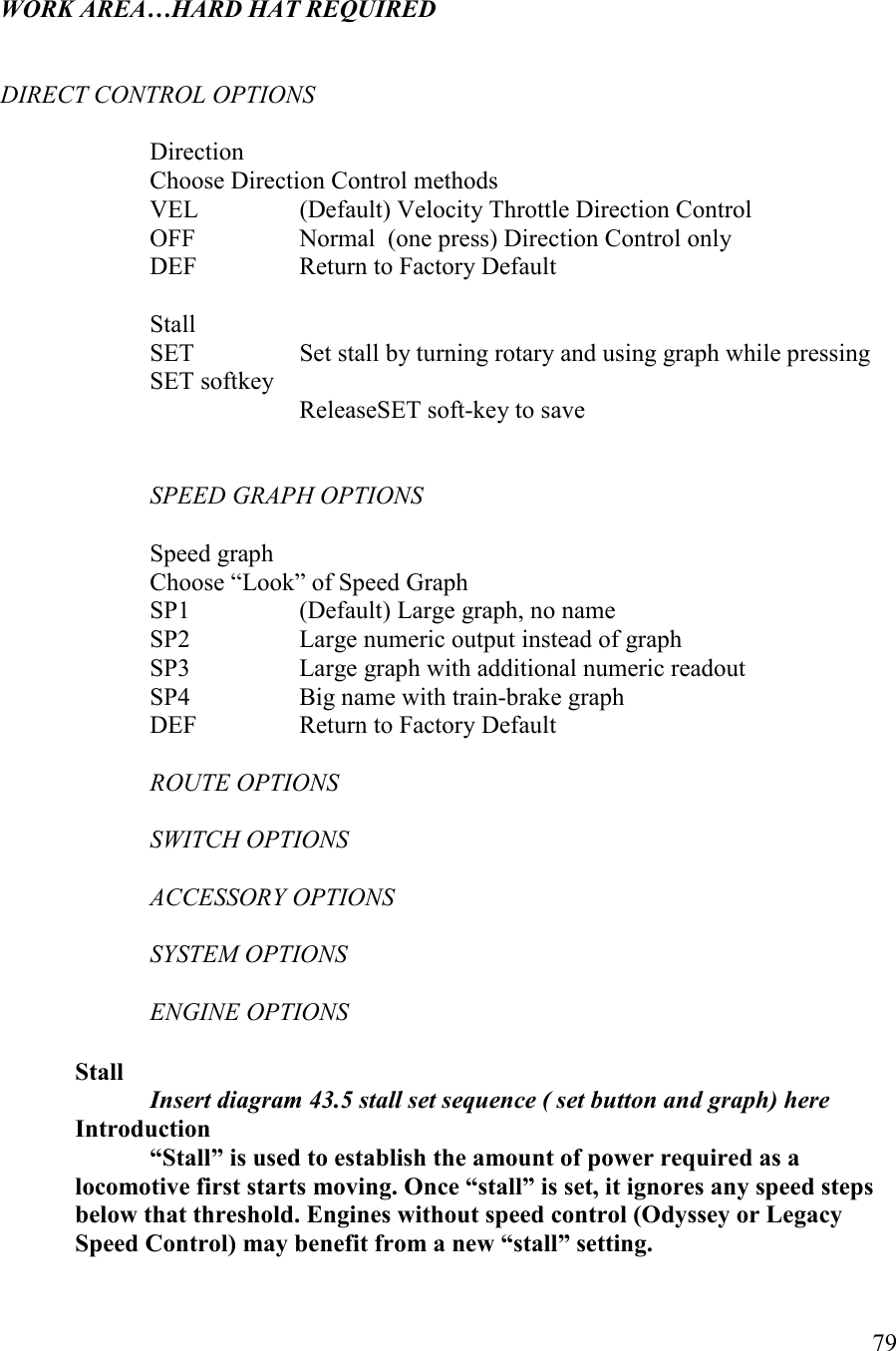   79   WORK AREA…HARD HAT REQUIRED       DIRECT COTROL OPTIOS  Direction Choose Direction Control methods VEL    (Default) Velocity Throttle Direction Control OFF    Normal  (one press) Direction Control only DEF    Return to Factory Default  Stall SET    Set stall by turning rotary and using graph while pressing SET softkey     ReleaseSET soft-key to save   SPEED GRAPH OPTIOS  Speed graph Choose “Look” of Speed Graph SP1    (Default) Large graph, no name SP2    Large numeric output instead of graph SP3    Large graph with additional numeric readout SP4    Big name with train-brake graph  DEF    Return to Factory Default  ROUTE OPTIOS  SWITCH OPTIOS  ACCESSORY OPTIOS  SYSTEM OPTIOS  EGIE OPTIOS  Stall    Insert diagram 43.5 stall set sequence ( set button and graph) here   Introduction “Stall” is used to establish the amount of power required as a locomotive first starts moving. Once “stall” is set, it ignores any speed steps below that threshold. Engines without speed control (Odyssey or Legacy Speed Control) may benefit from a new “stall” setting. 