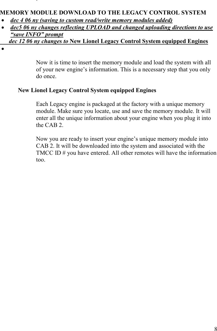   8  .  MEMORY MODULE DOWLOAD TO THE LEGACY COTROL SYSTEM  • dec 4 06 ny (saving to custom read/write memory modules added) • dec5 06 ny changes reflecting UPLOAD and changed uploading directions to use “save IFO” prompt       dec 12 06 ny changes to ew Lionel Legacy Control System equipped Engines •   Now it is time to insert the memory module and load the system with all of your new engine’s information. This is a necessary step that you only do once.  ew Lionel Legacy Control System equipped Engines  Each Legacy engine is packaged at the factory with a unique memory module. Make sure you locate, use and save the memory module. It will enter all the unique information about your engine when you plug it into the CAB 2.   Now you are ready to insert your engine’s unique memory module into CAB 2. It will be downloaded into the system and associated with the TMCC ID # you have entered. All other remotes will have the information too. 