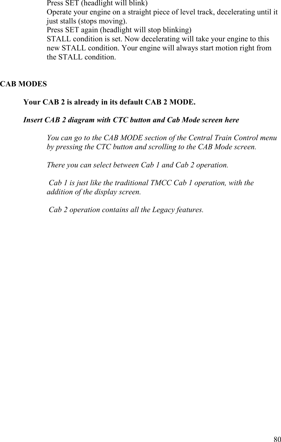  80 Press SET (headlight will blink) Operate your engine on a straight piece of level track, decelerating until it just stalls (stops moving). Press SET again (headlight will stop blinking) STALL condition is set. Now decelerating will take your engine to this new STALL condition. Your engine will always start motion right from the STALL condition.   CAB MODES  Your CAB 2 is already in its default CAB 2 MODE.  Insert CAB 2 diagram with CTC button and Cab Mode screen here  You can go to the CAB MODE section of the Central Train Control menu by pressing the CTC button and scrolling to the CAB Mode screen.   There you can select between Cab 1 and Cab 2 operation.   Cab 1 is just like the traditional TMCC Cab 1 operation, with the addition of the display screen.   Cab 2 operation contains all the Legacy features.   