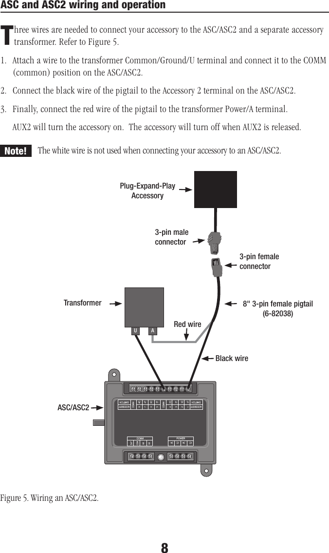 ASC and ASC2 wiring and operationThree wires are needed to connect your accessory to the ASC/ASC2 and a separate accessory transformer. Refer to Figure 5. 1.   Attach a wire to the transformer Common/Ground/U terminal and connect it to the COMM (common) position on the ASC/ASC2.2.  Connect the black wire of the pigtail to the Accessory 2 terminal on the ASC/ASC2.3.   Finally, connect the red wire of the pigtail to the transformer Power/A terminal. AUX2 will turn the accessory on.  The accessory will turn off when AUX2 is released.AU3-pin male connector3-pin female connectorTransformerASC/ASC2Black wireRed wireFigure 5. Wiring an ASC/ASC2.8&quot; 3-pin female pigtail (6-82038)8Plug-Expand-PlayAccessoryNote! The white wire is not used when connecting your accessory to an ASC/ASC2.