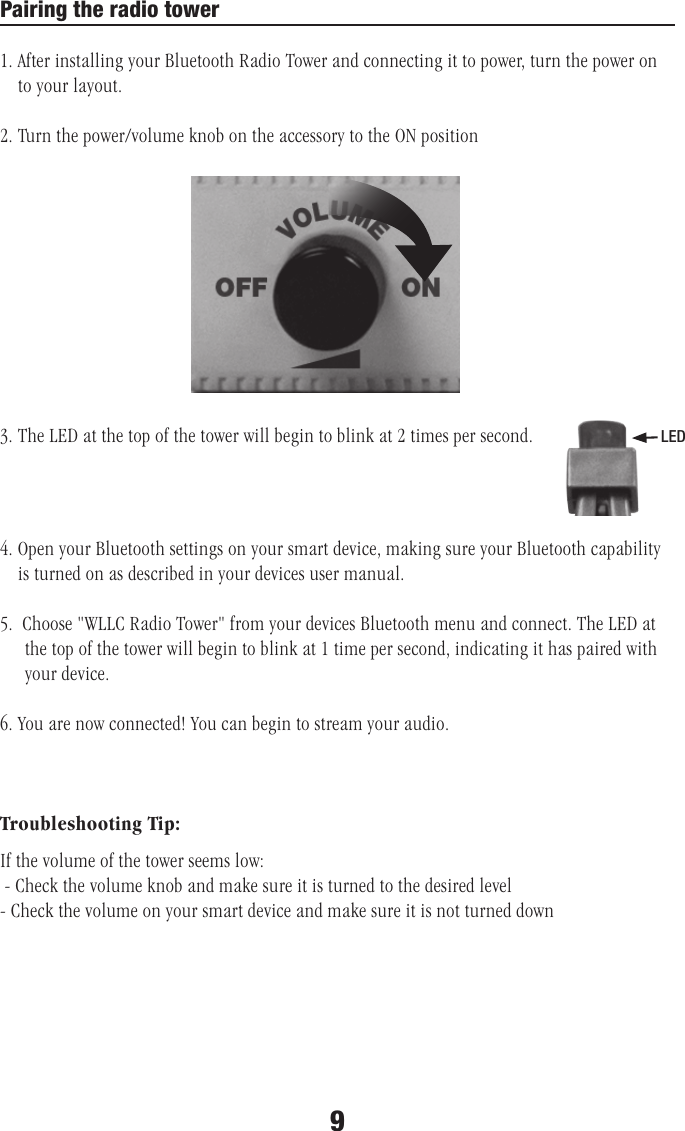 Pairing the radio tower1. After installing your Bluetooth Radio Tower and connecting it to power, turn the power on        to your layout.2. Turn the power/volume knob on the accessory to the ON position 3. The LED at the top of the tower will begin to blink at 2 times per second. 4. Open your Bluetooth settings on your smart device, making sure your Bluetooth capability          is turned on as described in your devices user manual.5.  Choose &quot;WLLC Radio Tower&quot; from your devices Bluetooth menu and connect. The LED at      the top of the tower will begin to blink at 1 time per second, indicating it has paired with      your device.6. You are now connected! You can begin to stream your audio. Troubleshooting Tip:If the volume of the tower seems low: - Check the volume knob and make sure it is turned to the desired level- Check the volume on your smart device and make sure it is not turned downLED9