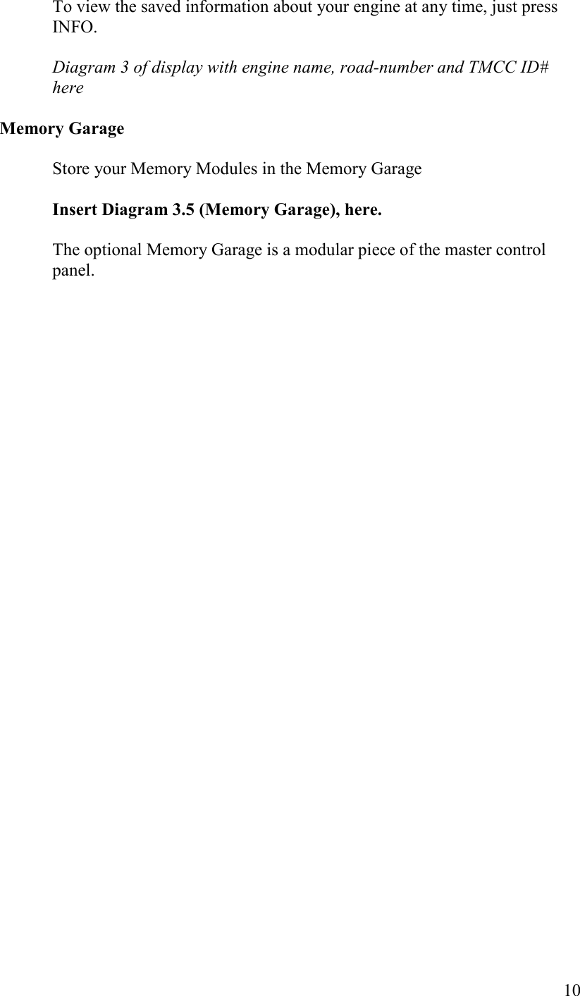   10 To view the saved information about your engine at any time, just press INFO.  Diagram 3 of display with engine name, road-number and TMCC ID# here   Memory Garage  Store your Memory Modules in the Memory Garage   Insert Diagram 3.5 (Memory Garage), here.  The optional Memory Garage is a modular piece of the master control panel.   